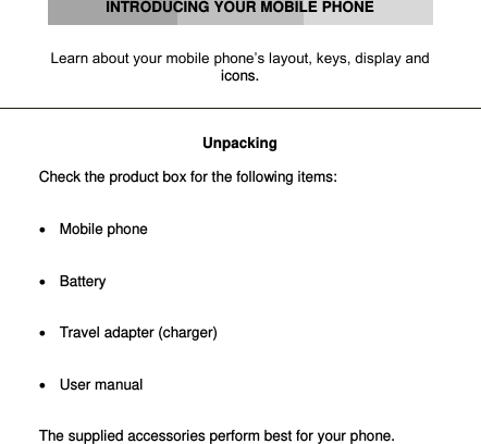      INTRODUCING YOUR MOBILE PHONE   Learn about your mobile phone’s layout, keys, display and icons.    Unpacking  Check the product box for the following items:     Mobile phone    Battery     Travel adapter (charger)     User manual   The supplied accessories perform best for your phone.        