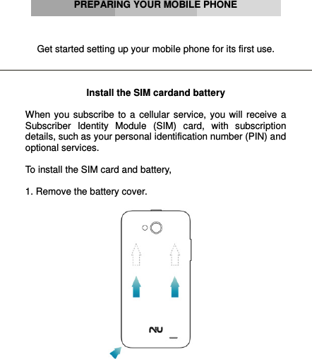          PREPARING YOUR MOBILE PHONE    Get started setting up your mobile phone for its first use.    Install the SIM cardand battery  When  you  subscribe  to  a  cellular  service, you will  receive  a Subscriber  Identity  Module  (SIM)  card,  with  subscription details, such as your personal identification number (PIN) and optional services.  To install the SIM card and battery,  1. Remove the battery cover.   
