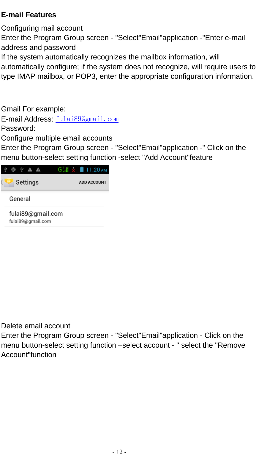                                          ‐ 12 - E-mail Features Configuring mail account Enter the Program Group screen - &quot;Select&quot;Email&quot;application -&quot;Enter e-mail address and password If the system automatically recognizes the mailbox information, will automatically configure; if the system does not recognize, will require users to type IMAP mailbox, or POP3, enter the appropriate configuration information.       Gmail For example: E-mail Address: fulai89@gmail.com Password: Configure multiple email accounts Enter the Program Group screen - &quot;Select&quot;Email&quot;application -&quot; Click on the menu button-select setting function -select &quot;Add Account&quot;feature  Delete email account Enter the Program Group screen - &quot;Select&quot;Email&quot;application - Click on the menu button-select setting function –select account - &quot; select the &quot;Remove Account&quot;function 