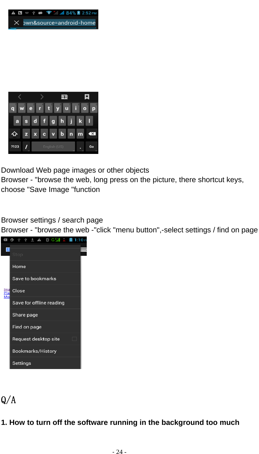                                          ‐ 24 -       Download Web page images or other objects Browser - &quot;browse the web, long press on the picture, there shortcut keys, choose &quot;Save Image &quot;function   Browser settings / search page Browser - &quot;browse the web -&quot;click &quot;menu button&quot;,-select settings / find on page   Q/A 1. How to turn off the software running in the background too much  