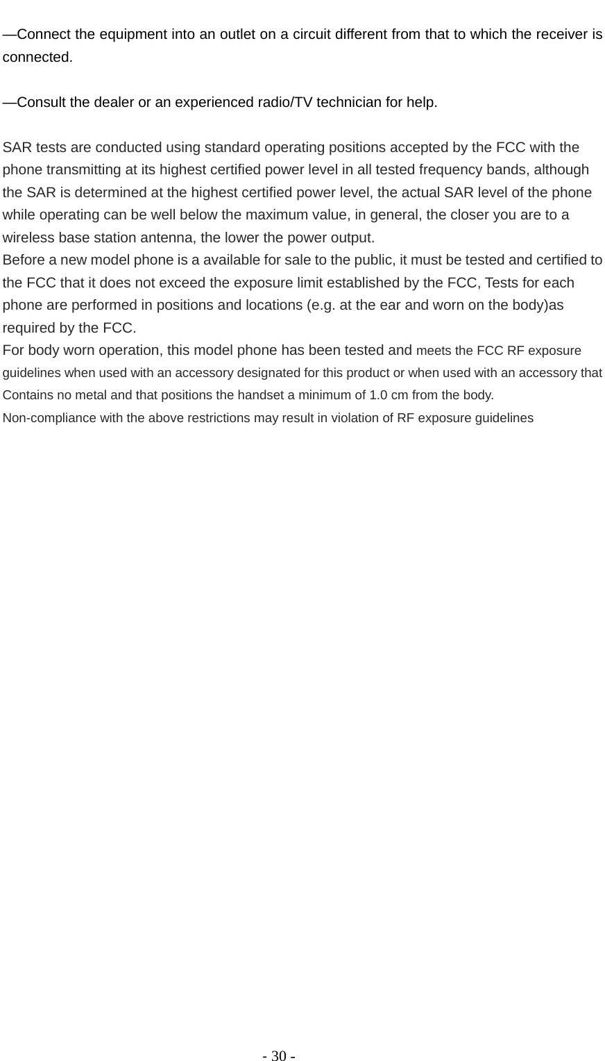                                          ‐ 30 - —Connect the equipment into an outlet on a circuit different from that to which the receiver is connected.      —Consult the dealer or an experienced radio/TV technician for help.      SAR tests are conducted using standard operating positions accepted by the FCC with the phone transmitting at its highest certified power level in all tested frequency bands, although the SAR is determined at the highest certified power level, the actual SAR level of the phone while operating can be well below the maximum value, in general, the closer you are to a wireless base station antenna, the lower the power output. Before a new model phone is a available for sale to the public, it must be tested and certified to the FCC that it does not exceed the exposure limit established by the FCC, Tests for each phone are performed in positions and locations (e.g. at the ear and worn on the body)as required by the FCC. For body worn operation, this model phone has been tested and meets the FCC RF exposure guidelines when used with an accessory designated for this product or when used with an accessory that Contains no metal and that positions the handset a minimum of 1.0 cm from the body. Non-compliance with the above restrictions may result in violation of RF exposure guidelines   