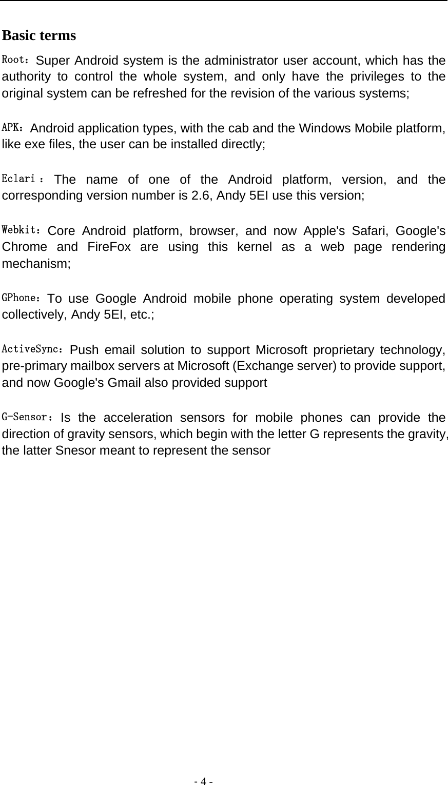                                          ‐ 4 - Basic terms   Root：Super Android system is the administrator user account, which has the authority to control the whole system, and only have the privileges to the original system can be refreshed for the revision of the various systems;   APK：Android application types, with the cab and the Windows Mobile platform, like exe files, the user can be installed directly;   Eclari ： The name of one of the Android platform, version, and the corresponding version number is 2.6, Andy 5EI use this version;  Webkit：Core Android platform, browser, and now Apple&apos;s Safari, Google&apos;s Chrome and FireFox are using this kernel as a web page rendering mechanism;   GPhone：To use Google Android mobile phone operating system developed collectively, Andy 5EI, etc.;   ActiveSync：Push email solution to support Microsoft proprietary technology, pre-primary mailbox servers at Microsoft (Exchange server) to provide support, and now Google&apos;s Gmail also provided support   G-Sensor：Is the acceleration sensors for mobile phones can provide the direction of gravity sensors, which begin with the letter G represents the gravity, the latter Snesor meant to represent the sensor             