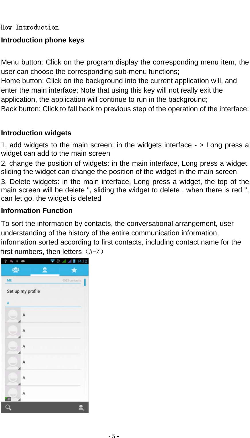                                          ‐ 5 -  How Introduction Introduction phone keys  Menu button: Click on the program display the corresponding menu item, the user can choose the corresponding sub-menu functions; Home button: Click on the background into the current application will, and enter the main interface; Note that using this key will not really exit the application, the application will continue to run in the background; Back button: Click to fall back to previous step of the operation of the interface;  Introduction widgets 1, add widgets to the main screen: in the widgets interface - &gt; Long press a widget can add to the main screen 2, change the position of widgets: in the main interface, Long press a widget, sliding the widget can change the position of the widget in the main screen   3. Delete widgets: in the main interface, Long press a widget, the top of the main screen will be delete &quot;, sliding the widget to delete , when there is red &quot;, can let go, the widget is deleted Information Function To sort the information by contacts, the conversational arrangement, user understanding of the history of the entire communication information, information sorted according to first contacts, including contact name for the first numbers, then letters（A-Z）   