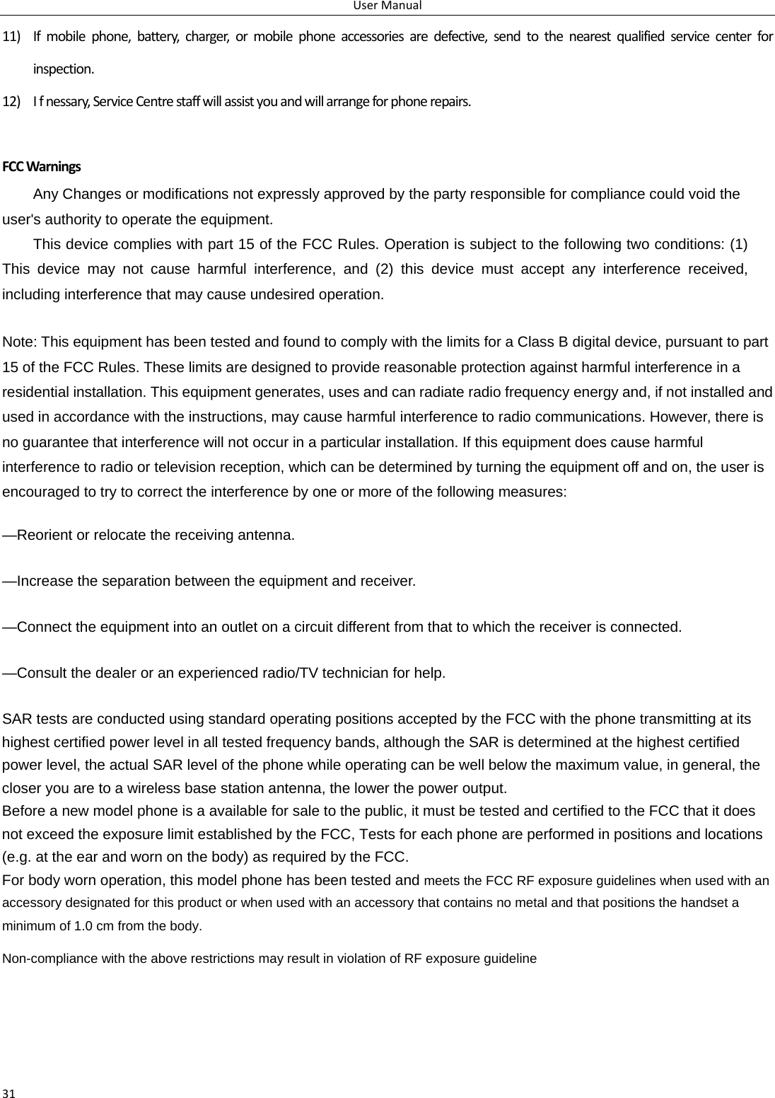 UserManual3111) Ifmobilephone,battery,charger,ormobilephoneaccessoriesaredefective,sendtothenearestqualifiedservicecenterforinspection.12) Ifnessary,ServiceCentrestaffwillassistyouandwillarrangeforphonerepairs.FCCWarningsAny Changes or modifications not expressly approved by the party responsible for compliance could void the user&apos;s authority to operate the equipment.     This device complies with part 15 of the FCC Rules. Operation is subject to the following two conditions: (1) This device may not cause harmful interference, and (2) this device must accept any interference received, including interference that may cause undesired operation.        Note: This equipment has been tested and found to comply with the limits for a Class B digital device, pursuant to part 15 of the FCC Rules. These limits are designed to provide reasonable protection against harmful interference in a residential installation. This equipment generates, uses and can radiate radio frequency energy and, if not installed and used in accordance with the instructions, may cause harmful interference to radio communications. However, there is no guarantee that interference will not occur in a particular installation. If this equipment does cause harmful interference to radio or television reception, which can be determined by turning the equipment off and on, the user is encouraged to try to correct the interference by one or more of the following measures:      —Reorient or relocate the receiving antenna.      —Increase the separation between the equipment and receiver.      —Connect the equipment into an outlet on a circuit different from that to which the receiver is connected.      —Consult the dealer or an experienced radio/TV technician for help.      SAR tests are conducted using standard operating positions accepted by the FCC with the phone transmitting at its highest certified power level in all tested frequency bands, although the SAR is determined at the highest certified power level, the actual SAR level of the phone while operating can be well below the maximum value, in general, the closer you are to a wireless base station antenna, the lower the power output. Before a new model phone is a available for sale to the public, it must be tested and certified to the FCC that it does not exceed the exposure limit established by the FCC, Tests for each phone are performed in positions and locations (e.g. at the ear and worn on the body) as required by the FCC. For body worn operation, this model phone has been tested and meets the FCC RF exposure guidelines when used with an accessory designated for this product or when used with an accessory that contains no metal and that positions the handset a minimum of 1.0 cm from the body. Non-compliance with the above restrictions may result in violation of RF exposure guideline