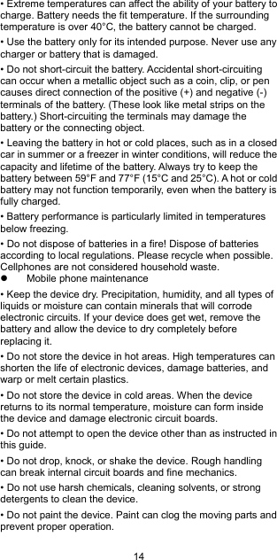 14 • Extreme temperatures can affect the ability of your battery to charge. Battery needs the fit temperature. If the surrounding temperature is over 40°C, the battery cannot be charged. • Use the battery only for its intended purpose. Never use any charger or battery that is damaged. • Do not short-circuit the battery. Accidental short-circuiting can occur when a metallic object such as a coin, clip, or pen causes direct connection of the positive (+) and negative (-) terminals of the battery. (These look like metal strips on the battery.) Short-circuiting the terminals may damage the battery or the connecting object. • Leaving the battery in hot or cold places, such as in a closed car in summer or a freezer in winter conditions, will reduce the capacity and lifetime of the battery. Always try to keep the battery between 59°F and 77°F (15°C and 25°C). A hot or cold battery may not function temporarily, even when the battery is fully charged. • Battery performance is particularly limited in temperatures below freezing. • Do not dispose of batteries in a fire! Dispose of batteries according to local regulations. Please recycle when possible. Cellphones are not considered household waste.   Mobile phone maintenance • Keep the device dry. Precipitation, humidity, and all types of liquids or moisture can contain minerals that will corrode electronic circuits. If your device does get wet, remove the battery and allow the device to dry completely before replacing it. • Do not store the device in hot areas. High temperatures can shorten the life of electronic devices, damage batteries, and warp or melt certain plastics. • Do not store the device in cold areas. When the device returns to its normal temperature, moisture can form inside the device and damage electronic circuit boards. • Do not attempt to open the device other than as instructed in this guide. • Do not drop, knock, or shake the device. Rough handling can break internal circuit boards and fine mechanics. • Do not use harsh chemicals, cleaning solvents, or strong detergents to clean the device. • Do not paint the device. Paint can clog the moving parts and prevent proper operation. 