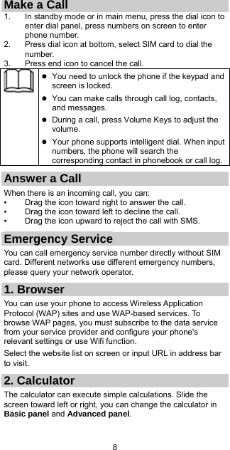 8 Make a Call 1.  In standby mode or in main menu, press the dial icon to enter dial panel, press numbers on screen to enter phone number.   2.  Press dial icon at bottom, select SIM card to dial the number. 3.  Press end icon to cancel the call.   You need to unlock the phone if the keypad and screen is locked.  You can make calls through call log, contacts, and messages.  During a call, press Volume Keys to adjust the volume.  Your phone supports intelligent dial. When input numbers, the phone will search the corresponding contact in phonebook or call log.Answer a Call When there is an incoming call, you can: ▪  Drag the icon toward right to answer the call. ▪  Drag the icon toward left to decline the call. ▪  Drag the icon upward to reject the call with SMS. Emergency Service You can call emergency service number directly without SIM card. Different networks use different emergency numbers, please query your network operator.   1. Browser You can use your phone to access Wireless Application Protocol (WAP) sites and use WAP-based services. To browse WAP pages, you must subscribe to the data service from your service provider and configure your phone&apos;s relevant settings or use Wifi function. Select the website list on screen or input URL in address bar to visit. 2. Calculator The calculator can execute simple calculations. Slide the screen toward left or right, you can change the calculator in Basic panel and Advanced panel. 