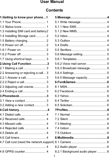   I  User Manual  Contents 1.Getting to know your phone…1 1.1 Your Phone ............................ 1 1.2 Status icons ........................... 1 1.3 Installing SIM card and battery2 1.4 Installing Storage card............ 2 1.5 Battery charging..................... 2 1.6 Power on/ off.......................... 2 1.6.1 Power on ............................ 2 1.6.2 Power off ............................ 3 1.7 Using shortcut keys................ 3 2.Using Call Function…………….3 2.1 Making a call.......................... 3 2.2 Answering or rejecting a call... 3 2.2.1 Answer a call....................... 3 2.2.2 Reject a call........................ 3 2.3 Adjusting call volume.............. 3 2.4 Ending a call.......................... 3 3.Phonebook………………………3 3.1 View a contact ....................... 3 3.2 Adding a new contact............. 3 4.Call history……………………….4 4.1 Dialed calls ............................ 4 4.2 Received calls........................ 4 4.3 Missed calls........................... 4 4.4 Rejected calls ........................ 4 4.5 Delete all ............................... 4 4.6 Call timers.............................. 4 4.7 Call cost (need the network support).................................................... 4 4.8 GPRS counter........................ 4 5.Message………………………………4 5.1 Write message ............................. 4 5.1.1 New SMS .................................. 4 5.1.2 New MMS.................................. 4 5.2 Inbox............................................ 4 5.3 Outbox ......................................... 4 5.4 Drafts ........................................... 4 5.5 Sentbox........................................ 5 5.6 Message setting........................... 5 5.6.1 Templates.................................. 5 5.6.2 Voice mail server ....................... 5 5.6.3 Broadcast message................... 5 5.6.4 Settings..................................... 5 5.6.5 Message capacity...................... 6 6.Fun&amp;Games………………………….6 6.1 MSN............................................. 6 6.2 Facebook..................................... 6 6.3 Yahoo........................................... 6 6.4 Twitter .......................................... 6 6.5 Sokoban....................................... 6 7Profiles………………………………...6 7.1 Normal ......................................... 6 7.2 Silent............................................ 6 7.3 Meeting........................................ 6 7.4 Indoor........................................... 6 7.5 Outdoor........................................ 6 8.Multimedia……………………………6 8.1 Camera ........................................ 6 8.2 Audio player ................................. 6 8.2.1 Background audio player ........... 6 