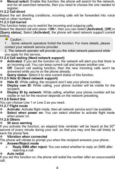   8  Manual select: Enable this function, the phone will search for the network, and list all searched networks, then you need to choose the one needed to register. 11.2.2 Call divert Based  the  set  diverting  conditions,  incoming  calls  will  be  forwarded into  voice mail or other numbers. 11.2.3 Call barred This function helps you to restrict the incoming and outgoing calls.   Select the desired call and press &lt;OK&gt;, then you can select [Activated], [Off] or [Query status]. Select [Activated], the phone will need network support current setting.     Caution： 1．  Some network operators forbid the function. For more details, please contact your network service provider. 2. The network operator will provide you the initial network password while you apply for this service. 11.2.4 Call waiting (Need network support)  Activated: If you set the function on, the network will alert you that there is an incoming call. You can keep current call and answer another one.  Off:  Cancel  call  waiting  function,  then  the  new  incoming  calls  won’t  be answered while you’re on the phone already.  Query status: Select it to view current status of this function. 11.2.5 Hide ID (Need network support)  Hide ID: While calling, the recipient won’t see your phone number.    Display  own  ID:  While  calling,  your  phone  number  will  be  visible  for  the recipient.  Display ID by network: While calling, whether your phone number will be visible or not for the receiver depends on the network presetting. 11.2.6 Select line You can choose Line 1 or Line 2 as you need. 11.2.7 Flight mode  Activate: Activate flight mode, then all network service won’t be available.  Select  when  power  on:  You  can  select  whether  to  activate  flight  mode when power on. 11.2.8 Others  50 secs warning If you activate  the  function,  an  elapsed  time  reminder  will be  heard  at  the  50th second of every minute  during your  call, so that you may  end the call  timely to save the phone fare.    Vibration when connected The phone will vibrate to prompt you when the recipient answers your phone.  Answer/Reject mode  Reply SMS after reject: You can select whether to reply an SMS after rejecting a call.  Auto redial If you set this function on, the phone will redial the number after an unsuccessful call, 