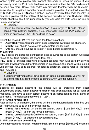   10 locked by PIN code, please enter correct PUK code to unlock the  phone. If you incorrectly input the PUK code ten times in succession, then the SIM card cannot be used any  more.  Some PUK codes are provided together with the SIM card, some should  be gained from the network service provider. If you don’t know the PUK code while your PIN code is locked, please never input the code casually. In this case, please call the hotline of the service provider for your SIM card, after simply checking about the user  identity,  you can gain the  PUK code for  free to unlock your phone.   Caution： Please be careful when use this function. If you forget PUK code, please consult your network  operator.  If you incorrectly input the PUK code ten times in succession, the SIM card will be scrap.    Select the desired SIM type and have the following options:  Activated: You should input PIN code each time switching the phone on.  Modify: You should activate PIN code before modifying it.  Off: You should input the correct PIN code before deactivating it. 11.5.2 PIN2 PIN2 code is the personal identification code required for some certain functions (such as set fixed number, set phone fare, etc). PIN2  code  is  another  password  provided  together  with  SIM  card  by  service provider. If wrongly input it for three times in succession, the phone will be locked until correct PUK2 code entered, for detailed operation, please refer to PIN code and PUK code.   Caution： If you incorrectly input the PUK2 code ten times in succession, you will not be able to use SIM card. Please be careful when use this function.  11.5.3 Privacy Secured  by  phone  password,  the  phone  will  be  protected  from  other unauthorized users. When password function has been activated for call logs or message, you have to  enter correct password on corresponding  main  menu or sub-menu. The defaulted password is “1234”.   11.5.4 Auto keypad lock After activating this function, the phone will be locked automatically if the time you set is arrived, so as to avoid error operations.  Manual lock keypad: On the Home screen, press  【Left Soft Key】, then press【* Key】  to lock the keypad manually.  Manual unlock keypad: On the Home screen, press【Left Soft Key】, then press【* Key】  to unlock the keypad manually.   11.5.5 Lock screen by end- key Once activated this function, when the backlight is on, press【End Key】to turn off 