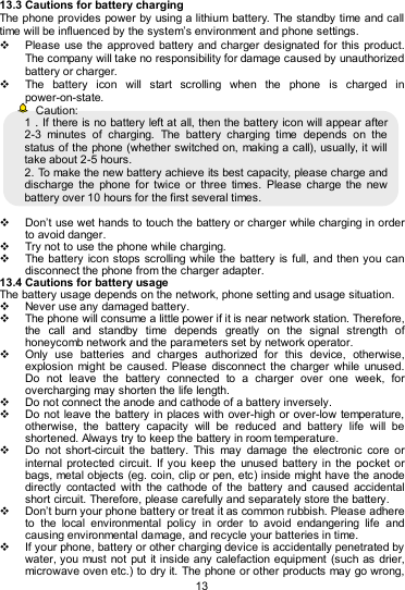   13 13.3 Cautions for battery charging The phone provides power by using a lithium battery. The standby time and call time will be influenced by the system’s environment and phone settings.   Please  use the approved battery  and charger designated for  this  product. The company will take no responsibility for damage caused by unauthorized battery or charger.   The  battery  icon  will  start  scrolling  when  the  phone  is  charged  in power-on-state.   Caution: 1．If there is no battery left at all, then the battery icon will appear after 2-3  minutes  of  charging.  The  battery  charging  time  depends  on  the status of the phone (whether switched on, making a call), usually, it will take about 2-5 hours.   2. To make the new battery achieve its best capacity, please charge and discharge  the  phone  for  twice  or  three  times.  Please  charge  the  new battery over 10 hours for the first several times.    Don’t use wet hands to touch the battery or charger while charging in order to avoid danger.   Try not to use the phone while charging.   The battery icon  stops scrolling while the battery is  full, and then you can disconnect the phone from the charger adapter. 13.4 Cautions for battery usage The battery usage depends on the network, phone setting and usage situation.     Never use any damaged battery.   The phone will consume a little power if it is near network station. Therefore, the  call  and  standby  time  depends  greatly  on  the  signal  strength  of honeycomb network and the parameters set by network operator.   Only  use  batteries  and  charges  authorized  for  this  device,  otherwise, explosion might  be  caused.  Please  disconnect  the charger  while  unused. Do  not  leave  the  battery  connected  to  a  charger  over  one  week,  for overcharging may shorten the life length.   Do not connect the anode and cathode of a battery inversely.   Do not  leave the battery  in places with over-high or over-low temperature, otherwise,  the  battery  capacity  will  be  reduced  and  battery  life  will  be shortened. Always try to keep the battery in room temperature.     Do  not  short-circuit  the  battery.  This  may  damage  the  electronic  core  or internal protected  circuit. If  you  keep the  unused  battery in the  pocket  or bags, metal objects (eg. coin, clip or pen, etc) inside might have the anode directly  contacted  with  the  cathode  of  the  battery  and  caused  accidental short circuit. Therefore, please carefully and separately store the battery.   Don’t burn your phone battery or treat it as common rubbish. Please adhere to  the  local  environmental  policy  in  order  to  avoid  endangering  life  and causing environmental damage, and recycle your batteries in time.   If your phone, battery or other charging device is accidentally penetrated by water, you must not  put it inside any calefaction equipment  (such as drier, microwave oven etc.) to dry it. The phone or other products may go wrong, 