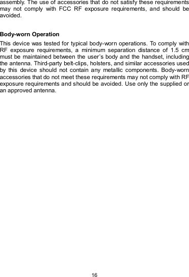   16 assembly. The use of accessories that do not satisfy these requirements may  not  comply  with  FCC  RF  exposure  requirements,  and  should  be avoided.    Body-worn Operation   This device was tested for typical body-worn operations. To comply  with RF  exposure  requirements,  a  minimum  separation  distance  of  1.5  cm must be  maintained between the user’s body and the handset, including the antenna. Third-party belt-clips, holsters, and similar accessories used by  this  device  should  not  contain  any  metallic  components.  Body-worn accessories that do not meet these requirements may not comply with RF exposure requirements and should be avoided. Use only the supplied or an approved antenna.  