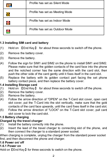   2  Profile has set as Silent Mode  Profile has set as Meeting Mode  Profile has set as Indoor Mode  Profile has set as Outdoor Mode  1.3 Installing SIM card and battery (1)  Hold on  【End Key】  for about three seconds to switch off the phone. (2)  Remove the battery cover.   (3)  Remove the battery. (4)  Follow the sign for SIM1 and SIM2 on the phone to install SIM1 and SIM2. Please make sure that the golden contacts of the card face into the phone and the  notched  corner  has  the same  direction  with the  card  slot,  then push the other side of the card gently until it fixes itself in the card slot. (5)  Replace  the  battery  with  its  golden  contact  part  facing  the  set  phone battery contact piece, and then replace the battery cover.   1.4 Installing Storage card (1)  Hold on  【End Key】  for about three seconds to switch off the phone. (2)  Remove the battery cover. (3)  Remove the battery. (4)  Follow the arrow direction of &quot;OPEN&quot; on the T-Card slot cover, open card slot cover, put the T-Card into the slot vertically, make sure that the gold contacts of the card face upwards, until the card fixes itself in the card slot. (5)  Follow the arrow direction of  &quot;LOCK&quot; on the  T-Card slot cover, pull card slot cover to lock the card slot. 1.5 Battery charging Charged by the travel charger (1)  Install the battery correctly into the phone. (2)  Insert  the lead of the  travel charger  to connecting  slot of  the phone,  and then connect the charger to a standard power socket. When charging is complete, unplug the charger from the standard power socket first, and then disconnect the phone and charger. 1.6 Power on/ off 1.6.1 Power on Hold on【End Key】for three seconds to switch on the phone. 