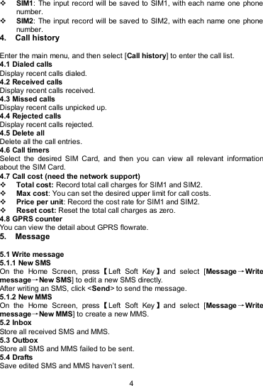  4  SIM1:  The  input record will be saved to SIM1, with each name one phone number.    SIM2:  The  input record will be saved to SIM2, with each name one phone number. 4.  Call history Enter the main menu, and then select [Call history] to enter the call list. 4.1 Dialed calls Display recent calls dialed.   4.2 Received calls Display recent calls received.   4.3 Missed calls Display recent calls unpicked up.   4.4 Rejected calls Display recent calls rejected. 4.5 Delete all Delete all the call entries. 4.6 Call timers Select  the  desired  SIM  Card,  and  then  you  can  view  all  relevant  information about the SIM Card. 4.7 Call cost (need the network support)  Total cost: Record total call charges for SIM1 and SIM2.  Max cost: You can set the desired upper limit for call costs.  Price per unit: Record the cost rate for SIM1 and SIM2.  Reset cost: Reset the total call charges as zero. 4.8 GPRS counter You can view the detail about GPRS flowrate. 5.  Message 5.1 Write message 5.1.1 New SMS On  the  Home  Screen,  press【Left  Soft  Key 】and  select  [Message →Write message→New SMS] to edit a new SMS directly. After writing an SMS, click &lt;Send&gt; to send the message. 5.1.2 New MMS On  the  Home  Screen,  press【Left  Soft  Key 】and  select  [Message →Write message→New MMS] to create a new MMS. 5.2 Inbox Store all received SMS and MMS.   5.3 Outbox Store all SMS and MMS failed to be sent. 5.4 Drafts Save edited SMS and MMS haven’t sent. 