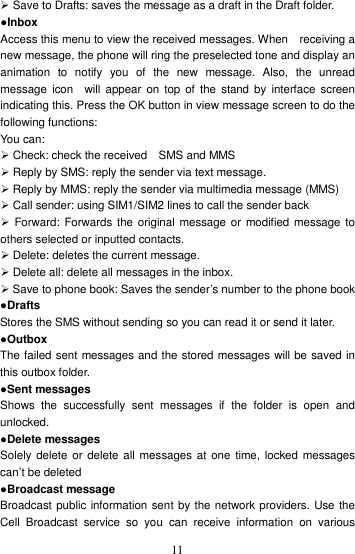    11 Save to Drafts: saves the message as a draft in the Draft folder.   ●Inbox Access this menu to view the received messages. When    receiving a new message, the phone will ring the preselected tone and display an animation  to  notify  you  of  the  new  message.  Also,  the  unread message  icon    will  appear  on  top  of  the  stand by  interface  screen indicating this. Press the OK button in view message screen to do the following functions:  You can:    Check: check the received    SMS and MMS    Reply by SMS: reply the sender via text message.  Reply by MMS: reply the sender via multimedia message (MMS)  Call sender: using SIM1/SIM2 lines to call the sender back   Forward: Forwards the original message or  modified message to others selected or inputted contacts.    Delete: deletes the current message.  Delete all: delete all messages in the inbox.  Save to phone book: Saves the sender’s number to the phone book ●Drafts Stores the SMS without sending so you can read it or send it later. ●Outbox The failed sent messages and the stored messages will be saved in this outbox folder. ●Sent messages Shows  the  successfully  sent  messages  if  the  folder  is  open  and unlocked.   ●Delete messages Solely delete or  delete all messages at one time, locked messages can’t be deleted ●Broadcast message Broadcast public information sent by the network providers. Use the Cell  Broadcast  service  so  you  can  receive  information  on  various 