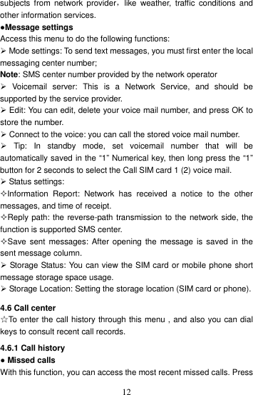    12subjects from  network  provider，like  weather,  traffic  conditions  and other information services. ●Message settings Access this menu to do the following functions:  Mode settings: To send text messages, you must first enter the local messaging center number; Note: SMS center number provided by the network operator   Voicemail  server:  This  is  a  Network  Service,  and  should  be supported by the service provider.  Edit: You can edit, delete your voice mail number, and press OK to store the number.  Connect to the voice: you can call the stored voice mail number.   Tip:  In  standby  mode,  set  voicemail  number  that  will  be automatically saved in the “1” Numerical key, then long press the “1” button for 2 seconds to select the Call SIM card 1 (2) voice mail.  Status settings: Information  Report:  Network  has  received  a  notice  to  the  other messages, and time of receipt. Reply path: the reverse-path transmission to the network side, the function is supported SMS center. Save sent messages: After opening  the  message is  saved  in  the sent message column.  Storage Status: You can view the SIM card or mobile phone short message storage space usage.  Storage Location: Setting the storage location (SIM card or phone). 4.6 Call center ☆To enter the call history through this menu , and also you can dial keys to consult recent call records. 4.6.1 Call history ● Missed calls   With this function, you can access the most recent missed calls. Press 