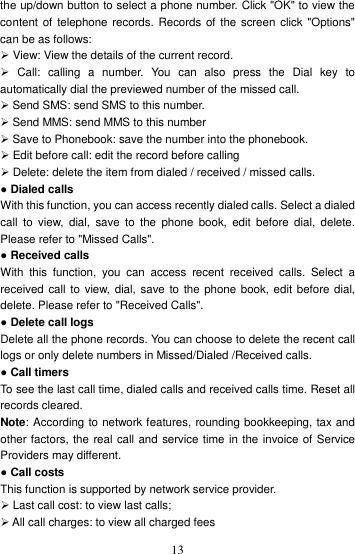    13the up/down button to select a phone number. Click &quot;OK&quot; to view the content of telephone records. Records  of the screen  click &quot;Options&quot; can be as follows:    View: View the details of the current record.     Call:  calling  a  number.  You  can  also  press  the  Dial  key  to automatically dial the previewed number of the missed call.    Send SMS: send SMS to this number.    Send MMS: send MMS to this number  Save to Phonebook: save the number into the phonebook.    Edit before call: edit the record before calling  Delete: delete the item from dialed / received / missed calls.   ● Dialed calls With this function, you can access recently dialed calls. Select a dialed call  to view,  dial,  save  to the  phone  book,  edit  before  dial, delete. Please refer to &quot;Missed Calls&quot;.   ● Received calls   With  this  function,  you  can  access  recent  received  calls.  Select  a received call to view, dial, save to the phone book, edit before dial, delete. Please refer to &quot;Received Calls&quot;. ● Delete call logs   Delete all the phone records. You can choose to delete the recent call logs or only delete numbers in Missed/Dialed /Received calls. ● Call timers To see the last call time, dialed calls and received calls time. Reset all records cleared.   Note: According to network features, rounding bookkeeping, tax and other factors, the real call and service time in the invoice of Service Providers may different. ● Call costs   This function is supported by network service provider.  Last call cost: to view last calls;    All call charges: to view all charged fees 