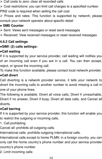    14 Call costs to zero: clear all recorded calls  Cost restrictions: you can limit call charges to a specified number. PIN2 code is required when setting the call cost   Prices  and  rates:  This  function  is  supported  by  network;  please consult your network operator about specific detail ● SMS Counter    Sent: Views sent messages or reset send messages  Received: View received messages or reset received messages 4.6.2 Call settings ●SIM1 (2) calls settings: ●Call waiting If it is supported by your service provider, call waiting will notifies you of  an  incoming  call  even  if  you  are  in  a call.  You  can then  accept, reject, or ignore the incoming call. To make this function available, please contact local network provider. ●Call divert Call  diverting  is  a network  provider  service,  it  tells  your  network  to divert the incoming calls to another number to avoid missing a call in one of your phone lines. The following is available: Divert all voice calls, Divert if unreachable, Divert if no answer, Divert if busy, Divert all data calls, and Cancel all diverts. ●Call barring If it is supported by your service provider, this function will enable you to restrict the outgoing or incoming calls.   1. Call prohibiting Cancel all: prohibits all outgoing calls. International calls: prohibits outgoing international calls. International calls except to home PLMN: in a foreign country, you can only call the home country’s phone number and your service provider country’s phone number   2. Limit incoming calls: 