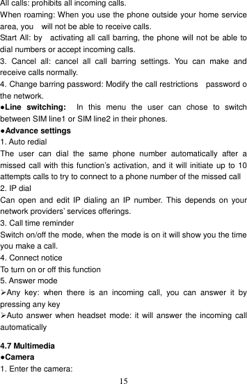    15All calls: prohibits all incoming calls. When roaming: When you use the phone outside your home service area, you    will not be able to receive calls. Start All: by    activating all call barring, the phone will not be able to dial numbers or accept incoming calls. 3.  Cancel  all:  cancel  all  call  barring  settings.  You  can  make  and receive calls normally. 4. Change barring password: Modify the call restrictions    password o the network. ●Line  switching:    In  this  menu  the  user  can  chose  to  switch between SIM line1 or SIM line2 in their phones. ●Advance settings 1. Auto redial The  user  can  dial  the  same  phone  number  automatically  after  a missed call with this function’s activation, and it will initiate up to 10 attempts calls to try to connect to a phone number of the missed call 2. IP dial Can  open  and  edit  IP  dialing  an  IP  number.  This  depends  on  your network providers’ services offerings.   3. Call time reminder Switch on/off the mode, when the mode is on it will show you the time you make a call. 4. Connect notice To turn on or off this function 5. Answer mode Any  key:  when  there  is  an  incoming  call,  you  can  answer  it  by pressing any key Auto answer when headset mode: it will answer the incoming call automatically 4.7 Multimedia ●Camera 1. Enter the camera:   