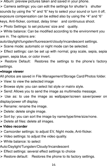    16 Album: preview pictures taken and saved in your phone.  Camera settings: you can edit the settings for shutter’s    shutter sounds by using the “4” and “6” key to select your sound or turn it off, exposure compensation can be edited also by using the “4” and “6” keys, Anti-flicker, contrast, delay timer    and continuous shoot.  Photo Settings: to set pictures’ size and    quality.    White balance: Can be modified according to the environment you are in. The options are: auto/daylight/tungsten/fluorescent/cloudy/incandescent settings.    Scene mode: automatic or night mode can be selected.  Effect settings: can be set up with normal, gray scale, sepia, sepia green, sepia blue, or color invert.     Restore  Default:    Restores  the  settings  to  the  phone’s  factory settings.   ●Image viewer All photos are saved in File Management/Storage Card/Photos folder.    View: to view the selected image  Browse style: you can select list style or matrix style.  Send: Allows you to send the image as multimedia message.     Use  as:  to  use  the  image  as  wallpaper/screen  saver/power  on display/power off display.  Rename: rename the image.  Delete: delete single image.  Sort by: you can sort the image by name/type/time/size/none.  Delete all files: delete all images. ● Video recorder  Camcorder settings: to adjust EV, Night mode, Anti-flicker.  Video settings: to adjust the video quality.    White balance: to select Auto/Daylight/Tungsten/Cloudy/Incandescent  Effect settings: several effect settings to choice  Restore default:    Restores the phone to its factory settings.   