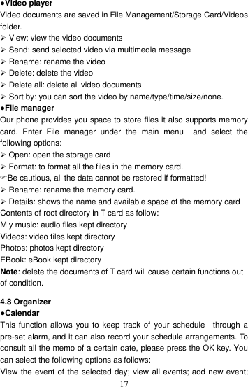    17●Video player Video documents are saved in File Management/Storage Card/Videos folder.    View: view the video documents  Send: send selected video via multimedia message    Rename: rename the video  Delete: delete the video  Delete all: delete all video documents  Sort by: you can sort the video by name/type/time/size/none. ●File manager Our phone provides you space to store files it also supports memory card.  Enter  File  manager  under  the  main  menu    and  select  the following options:    Open: open the storage card  Format: to format all the files in the memory card.   Be cautious, all the data cannot be restored if formatted!  Rename: rename the memory card.  Details: shows the name and available space of the memory card Contents of root directory in T card as follow: M y music: audio files kept directory Videos: video files kept directory Photos: photos kept directory EBook: eBook kept directory Note: delete the documents of T card will cause certain functions out of condition. 4.8 Organizer ●Calendar This function allows you  to  keep track of  your  schedule    through  a pre-set alarm, and it can also record your schedule arrangements. To consult all the memo of a certain date, please press the OK key. You can select the following options as follows: View the event of the selected day; view all events; add new event; 