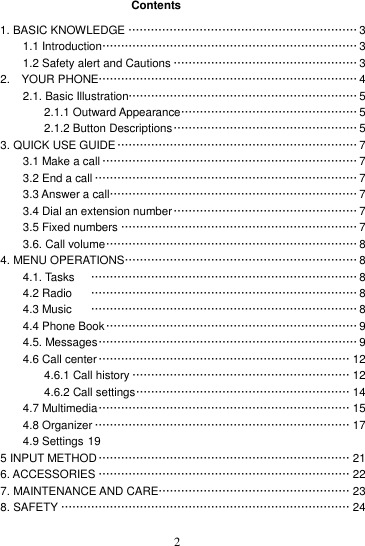    2 Contents 1. BASIC KNOWLEDGE ····························································· 3 1.1 Introduction ···································································· 3 1.2 Safety alert and Cautions ················································· 3 2.    YOUR PHONE ····································································· 4 2.1. Basic Illustration····························································· 5 2.1.1 Outward Appearance ··············································· 5 2.1.2 Button Descriptions ················································· 5 3. QUICK USE GUIDE ································································ 7 3.1 Make a call ···································································· 7 3.2 End a call ······································································ 7 3.3 Answer a call ·································································· 7 3.4 Dial an extension number ················································· 7 3.5 Fixed numbers ······························································· 7 3.6. Call volume ··································································· 8 4. MENU OPERATIONS ······························································ 8 4.1. Tasks   ······································································· 8 4.2 Radio   ······································································· 8 4.3 Music   ······································································· 8 4.4 Phone Book ··································································· 9 4.5. Messages ····································································· 9 4.6 Call center ··································································· 12 4.6.1 Call history ·························································· 12 4.6.2 Call settings ························································· 14 4.7 Multimedia ··································································· 15 4.8 Organizer ···································································· 17 4.9 Settings 19 5 INPUT METHOD ··································································· 21 6. ACCESSORIES ··································································· 22 7. MAINTENANCE AND CARE ··················································· 23 8. SAFETY ············································································· 24  