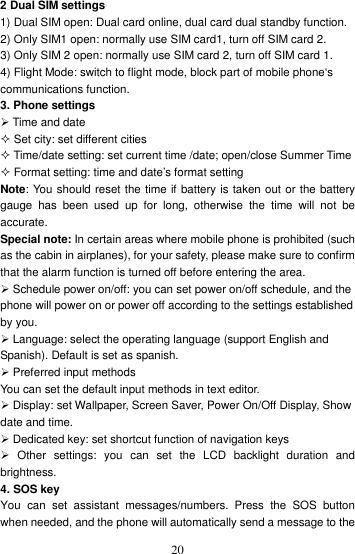    202 Dual SIM settings                                                                                                       1) Dual SIM open: Dual card online, dual card dual standby function.   2) Only SIM1 open: normally use SIM card1, turn off SIM card 2.   3) Only SIM 2 open: normally use SIM card 2, turn off SIM card 1.   4) Flight Mode: switch to flight mode, block part of mobile phone‘s communications function. 3. Phone settings  Time and date  Set city: set different cities  Time/date setting: set current time /date; open/close Summer Time  Format setting: time and date’s format setting Note: You should reset the time if battery is taken out or the battery gauge  has  been  used  up  for  long,  otherwise  the  time  will  not  be accurate. Special note: In certain areas where mobile phone is prohibited (such as the cabin in airplanes), for your safety, please make sure to confirm that the alarm function is turned off before entering the area.  Schedule power on/off: you can set power on/off schedule, and the phone will power on or power off according to the settings established by you.  Language: select the operating language (support English and Spanish). Default is set as spanish.  Preferred input methods You can set the default input methods in text editor.  Display: set Wallpaper, Screen Saver, Power On/Off Display, Show date and time.    Dedicated key: set shortcut function of navigation keys   Other  settings:  you  can  set  the  LCD  backlight  duration  and brightness. 4. SOS key You  can  set  assistant  messages/numbers.  Press  the  SOS  button when needed, and the phone will automatically send a message to the 