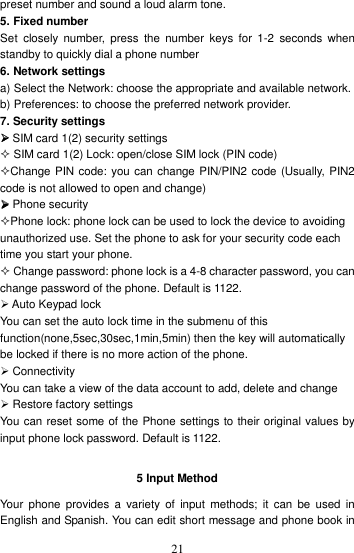    21preset number and sound a loud alarm tone. 5. Fixed number Set  closely  number, press  the  number  keys  for  1-2  seconds  when standby to quickly dial a phone number 6. Network settings a) Select the Network: choose the appropriate and available network. b) Preferences: to choose the preferred network provider. 7. Security settings  SIM card 1(2) security settings  SIM card 1(2) Lock: open/close SIM lock (PIN code) Change PIN code: you can change PIN/PIN2 code (Usually, PIN2 code is not allowed to open and change)  Phone security Phone lock: phone lock can be used to lock the device to avoiding unauthorized use. Set the phone to ask for your security code each time you start your phone.    Change password: phone lock is a 4-8 character password, you can change password of the phone. Default is 1122.  Auto Keypad lock You can set the auto lock time in the submenu of this function(none,5sec,30sec,1min,5min) then the key will automatically be locked if there is no more action of the phone.  Connectivity You can take a view of the data account to add, delete and change  Restore factory settings You can reset some of the Phone settings to their original values by input phone lock password. Default is 1122.  5 Input Method Your  phone  provides  a  variety  of  input  methods;  it  can  be used  in English and Spanish. You can edit short message and phone book in 