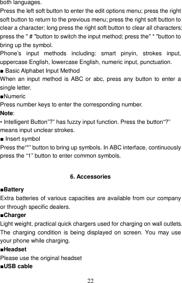    22both languages. Press the left soft button to enter the edit options menu; press the right soft button to return to the previous menu; press the right soft button to clear a character; long press the right soft button to clear all characters; press the &quot; # &quot;button to switch the input method; press the&quot; * &quot;button to bring up the symbol. Phone’s  input  methods  including:  smart  pinyin,  strokes  input, uppercase English, lowercase English, numeric input, punctuation. ■ Basic Alphabet Input Method When an  input method is ABC  or  abc,  press any button  to enter a single letter. ■Numeric Press number keys to enter the corresponding number. Note: • Intelligent Button”?” has fuzzy input function. Press the button“?” means input unclear strokes. ■ Insert symbol Press the“*” button to bring up symbols. In ABC interface, continuously press the “1” button to enter common symbols.  6. Accessories ■Battery Extra batteries of various capacities are available from our company or through specific dealers. ■Charger Light weight, practical quick chargers used for charging on wall outlets. The  charging condition  is  being displayed on  screen.  You  may use your phone while charging. ■Headset Please use the original headset ■USB cable 