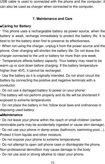    23USB cable is used to connected with the phone and the computer; it can also be used as charger when connected to the computer.    7. Maintenance and Care ■Caring for Battery · This phone uses a rechargeable battery as power source, when the battery is weak, recharge immediately to protect the battery life. It is best to let the battery drain first to preserve its effectiveness. · When not using the charger, unplug it from the power source and the phone. Over charging will shorten the battery life. Do not leave the charger connected to the unit or battery for more than one week. · Temperature affects battery capacity. Your battery may need to be warm up or cool down before charging. If the battery temperature higher than 40°C, it cannot be recharged. · Use the battery as it is originally intended. Do not short circuit the battery by connecting the positive and negative terminals with a conductor. · Do not use a damaged battery to power on your phone! The battery will not perform properly and its life will be shortened if exposed to extreme temperatures. · Do not place the battery in fire; follow local laws and ordinances in disposing used battery. ■Maintenance · Do not leave your phone within the reach of small children (certain removable parts may be accidentally ingested or cause skin damage). · Do not use your phone in damp areas (bathroom, swimming pool…). Protect it from liquids and other moisture. · Do not expose your phone to extreme temperatures  · Do not attempt to open cell phone case or disintegrate the phone. Non-professional demolition may cause damage to the body · Do not use acid or strong alkaline to clean your phone. 