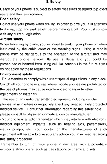    248. Safety Usage of your phone is subject to safety measures designed to protect users and their environment. Road safety Do not use your phone when driving. In order to give your full attention to driving, stop and park safely before making a call. You must comply with any current legislation Aircraft safety When travelling by plane, you will need to switch your phone off when instructed  by  the  cabin  crew or  the  warning signs.  Using  a  mobile phone  may  be  dangerous  to  the  operation  of  the aircraft  and  may disrupt  the  phone  network.  Its  use  is  illegal  and  you  could  be prosecuted or banned from using cellular networks in the future if you do not abide by these regulations. Environment safety · Do remember to comply with current special regulations in any place. Switch off your phone in areas where mobile phones are prohibited or the use of phones may cause interference or danger to other equipments or materials. · The use of any radio transmitting equipment, including cellular phones, may interfere or negatively affect any sinadequately protected medical device.    For further information regarding this safety note please consult to physician or medical device manufacturer. · Your phone is a radio transmitter which may interfere with electronic medical  equipment  implants,  such  as  hearing  aids,  pacemakers, insulin  pumps,  etc.  Your  doctor  or  the  manufacturers  of  such equipment will be able to give you any advice you may need regarding this safety procedure.  ·Remember  to  turn  off  your  phone  in  any  area  with  a  potentially explosive atmosphere, such as gas stations or chemical plants.    