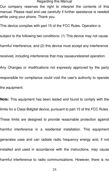    25Regarding this Manual Our  company  reserves  the  right  to  interpret  the  contents  of  this manual. Please read and use carefully if further assistance is needed while using your phone. Thank you.   This device complies with part 15 of the FCC Rules. Operation is subject to the following two conditions: (1) This device may not cause harmful interference, and (2) this device must accept any interference received, including interference that may causeundesired operation. Any  Changes  or  modifications  not  expressly  approved  by  the  party responsible for compliance could void the user&apos;s authority to operate the equipment. Note: This equipment has been tested and found to comply with the limits for a Class Bdigital device, pursuant to part 15 of the FCC Rules. These  limits are  designed  to  provide  reasonable protection  against harmful  interference  in  a  residential  installation.  This  equipment generates uses  and  can  radiate  radio  frequency  energy  and,  if  not installed  and  used  in  accordance  with  the  instructions,  may  cause harmful  interference to  radio  communications. However, there  is  no 