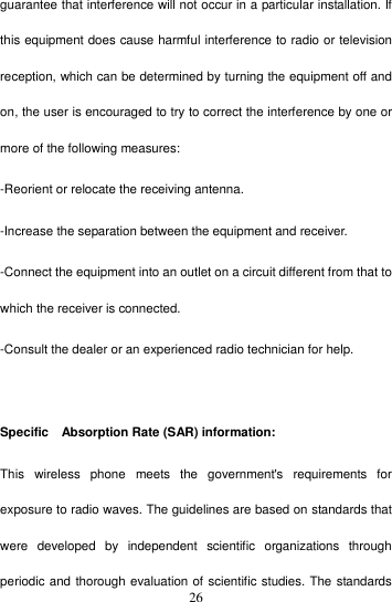    26guarantee that interference will not occur in a particular installation. If this equipment does cause harmful interference to radio or television reception, which can be determined by turning the equipment off and on, the user is encouraged to try to correct the interference by one or more of the following measures: -Reorient or relocate the receiving antenna. -Increase the separation between the equipment and receiver. -Connect the equipment into an outlet on a circuit different from that to which the receiver is connected. -Consult the dealer or an experienced radio technician for help.    Specific    Absorption Rate (SAR) information: This  wireless  phone  meets  the  government&apos;s  requirements  for exposure to radio waves. The guidelines are based on standards that were  developed  by  independent  scientific  organizations  through periodic and thorough evaluation of scientific studies. The standards 