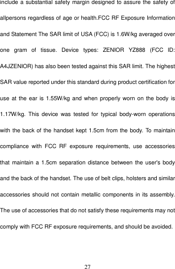    27include a substantial safety margin designed to assure the safety of allpersons regardless of age or health.FCC RF Exposure Information and Statement The SAR limit of USA (FCC) is 1.6W/kg averaged over one  gram  of  tissue.  Device  types:  ZENIOR  YZ888  (FCC  ID: A4JZENIOR) has also been tested against this SAR limit. The highest SAR value reported under this standard during product certification for use at the  ear  is 1.55W/kg  and when properly worn  on  the body is 1.17W/kg.  This  device  was  tested  for  typical  body-worn  operations with the back of the handset kept 1.5cm from the body. To maintain compliance  with  FCC  RF  exposure  requirements,  use  accessories that  maintain a  1.5cm  separation distance between the  user&apos;s body and the back of the handset. The use of belt clips, holsters and similar accessories should not contain metallic components in its assembly. The use of accessories that do not satisfy these requirements may not comply with FCC RF exposure requirements, and should be avoided.    