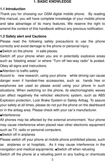    3 1. BASIC KNOWLEDGE 1.1 Introduction Thank you for choosing our GSM digital mobile phone.    By reading this manual, you will have complete knowledge of your mobile phone and  take  advantage  of  its  many  features.  We  reserve  the  right  to amend the content of this handbook without any previous notification. 1.2 Safety alert and Cautions Please  read  the  following  safety  precautions  to  use  the  phone correctly and avoid damage to the phone or personal injury.   ■Switch on the phone    in safe places.   Switch  off  your phone  when  you  are  in  potentially  explosive  areas such as “blasting areas” or where “Turn off two-way radio” Is posted. Obey all signs and instructions. ■Attention to traffic safety Accord to    new research, using your phone    while driving can cause danger  even  if  handset-free  accessories,  such  as    hands  free  or earphones  are  used  so  please  avoid  using  your  phone  in  such situations. When switching on the phone, its electromagnetic waves can  affect  negatively  the  vehicles’  electronic  system,  such  as  ABS Explosion protection, Lock Brake System or Safety Airbag. To assure your safety at all times, please do not put the phone on the dashboard or in the airbag area. Please check with your car’s manufacturer.   ■Interference All phones may be affected by the external environment. Your phone may cause interference when placed near other electronic equipment such as TV, radio or personal computers. ■Switch off in airplanes Please switch off your phone at mobile phone prohibited places, such as    airplanes  or  at  hospitals,    As  it  may  cause  interference  in  the navigation and medical equipments. ■Switch off when refueling Switch off the phone at a refueling point or any fueling or chemicals 