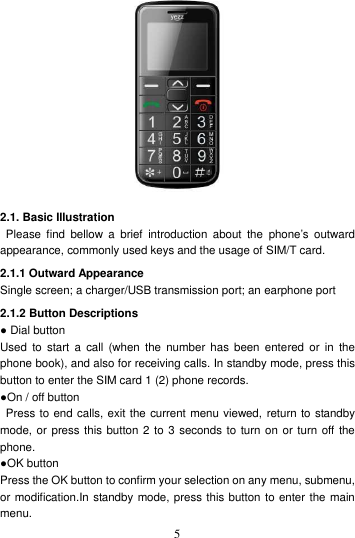    5  2.1. Basic Illustration   Please  find  bellow  a  brief  introduction  about  the  phone’s outward appearance, commonly used keys and the usage of SIM/T card. 2.1.1 Outward Appearance Single screen; a charger/USB transmission port; an earphone port 2.1.2 Button Descriptions ● Dial button Used  to  start  a  call (when  the  number  has been  entered  or  in the phone book), and also for receiving calls. In standby mode, press this button to enter the SIM card 1 (2) phone records. ●On / off button   Press to end calls, exit the current menu viewed, return to standby mode, or press this button 2 to 3 seconds to  turn on or turn off the phone. ●OK button Press the OK button to confirm your selection on any menu, submenu, or modification.In standby mode, press this button to enter the main menu. 