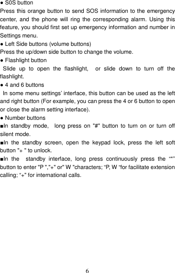    6 ● S0S button Press this orange button to send SOS information to the emergency center,  and the  phone  will  ring  the  corresponding alarm. Using  this feature, you should first set up emergency information and number in Settings menu. ● Left Side buttons (volume buttons) Press the up/down side button to change the volume. ● Flashlight button   Slide  up  to  open  the  flashlight,    or  slide  down  to  turn  off  the flashlight. ● 4 and 6 buttons   In some menu settings’ interface, this button can be used as the left and right button (For example, you can press the 4 or 6 button to open or close the alarm setting interface). ● Number buttons ■In  standby  mode,    long  press  on  &quot;#&quot;  button  to  turn  on  or  turn  off silent mode. ■In  the  standby  screen,  open  the  keypad  lock,  press  the  left  soft button &quot;+ &quot; to unlock. ■In  the    standby  interface,  long  press  continuously  press  the  “*” button to enter &quot;P &quot;,&quot;+&quot; or&quot; W &quot;characters; “P, W “for facilitate extension calling; “+&quot; for international calls. 