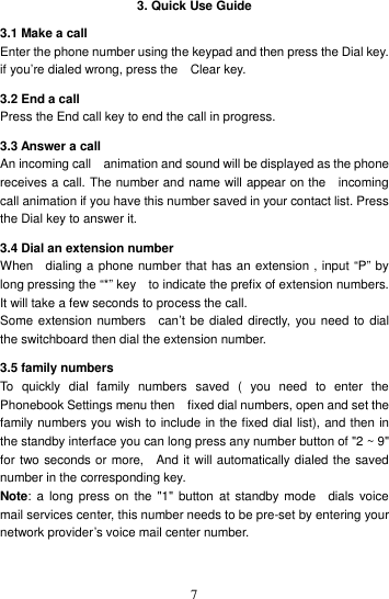    7 3. Quick Use Guide 3.1 Make a call Enter the phone number using the keypad and then press the Dial key. if you’re dialed wrong, press the    Clear key. 3.2 End a call Press the End call key to end the call in progress.   3.3 Answer a call An incoming call    animation and sound will be displayed as the phone receives a call. The number and name will appear on the    incoming call animation if you have this number saved in your contact list. Press the Dial key to answer it. 3.4 Dial an extension number When    dialing a phone number that has an extension , input “P” by   long pressing the “*” key    to indicate the prefix of extension numbers.   It will take a few seconds to process the call.   Some extension numbers    can’t be dialed directly,  you need to dial the switchboard then dial the extension number.   3.5 family numbers To  quickly  dial  family  numbers  saved  (  you  need  to  enter  the Phonebook Settings menu then    fixed dial numbers, open and set the family numbers you wish to include in the fixed dial list), and then in the standby interface you can long press any number button of &quot;2 ~ 9&quot; for two seconds or more,    And it will automatically dialed the saved number in the corresponding key.   Note: a  long press  on  the  &quot;1&quot;  button  at standby  mode    dials voice mail services center, this number needs to be pre-set by entering your network provider’s voice mail center number.  