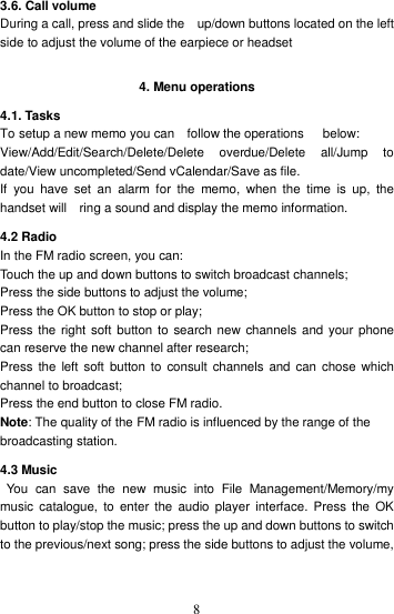    8 3.6. Call volume During a call, press and slide the    up/down buttons located on the left side to adjust the volume of the earpiece or headset  4. Menu operations 4.1. Tasks   To setup a new memo you can    follow the operations      below: View/Add/Edit/Search/Delete/Delete  overdue/Delete  all/Jump  to date/View uncompleted/Send vCalendar/Save as file. If  you  have  set  an  alarm  for  the  memo,  when  the  time  is  up,  the handset will    ring a sound and display the memo information. 4.2 Radio In the FM radio screen, you can: Touch the up and down buttons to switch broadcast channels;   Press the side buttons to adjust the volume;   Press the OK button to stop or play;   Press the right soft button to search new  channels and  your phone can reserve the new channel after research;   Press  the  left soft button to  consult  channels and  can  chose  which channel to broadcast; Press the end button to close FM radio. Note: The quality of the FM radio is influenced by the range of the broadcasting station. 4.3 Music   You  can  save  the  new  music  into  File  Management/Memory/my music  catalogue,  to  enter  the  audio  player  interface.  Press  the  OK button to play/stop the music; press the up and down buttons to switch to the previous/next song; press the side buttons to adjust the volume,  