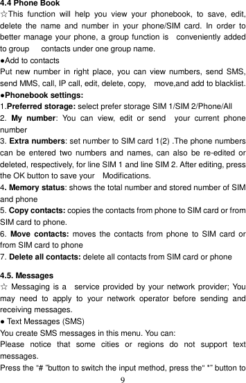    9 4.4 Phone Book   ☆This  function  will  help  you  view  your  phonebook,  to  save,  edit, delete  the  name  and  number  in  your  phone/SIM  card.  In  order  to better manage your phone, a group function is    conveniently added to group      contacts under one group name. ●Add to contacts Put new number in  right place, you  can  view numbers, send SMS, send MMS, call, IP call, edit, delete, copy,    move,and add to blacklist. ●Phonebook settings: 1.Preferred storage: select prefer storage SIM 1/SIM 2/Phone/All 2.  My  number:  You  can  view,  edit  or  send    your  current  phone number 3. Extra numbers: set number to SIM card 1(2) .The phone numbers can  be  entered  two  numbers and  names, can  also  be re-edited or deleted, respectively, for line SIM 1 and line SIM 2. After editing, press the OK button to save your    Modifications. 4. Memory status: shows the total number and stored number of SIM and phone 5. Copy contacts: copies the contacts from phone to SIM card or from SIM card to phone. 6.  Move  contacts: moves  the  contacts from  phone  to  SIM  card  or from SIM card to phone 7. Delete all contacts: delete all contacts from SIM card or phone 4.5. Messages ☆ Messaging  is a    service provided by your network provider; You may  need  to  apply  to  your  network  operator  before  sending  and receiving messages.   ● Text Messages (SMS) You create SMS messages in this menu. You can: Please  notice  that  some  cities  or  regions  do  not  support  text messages.   Press the “# ”button to switch the input method, press the“ *” button to 