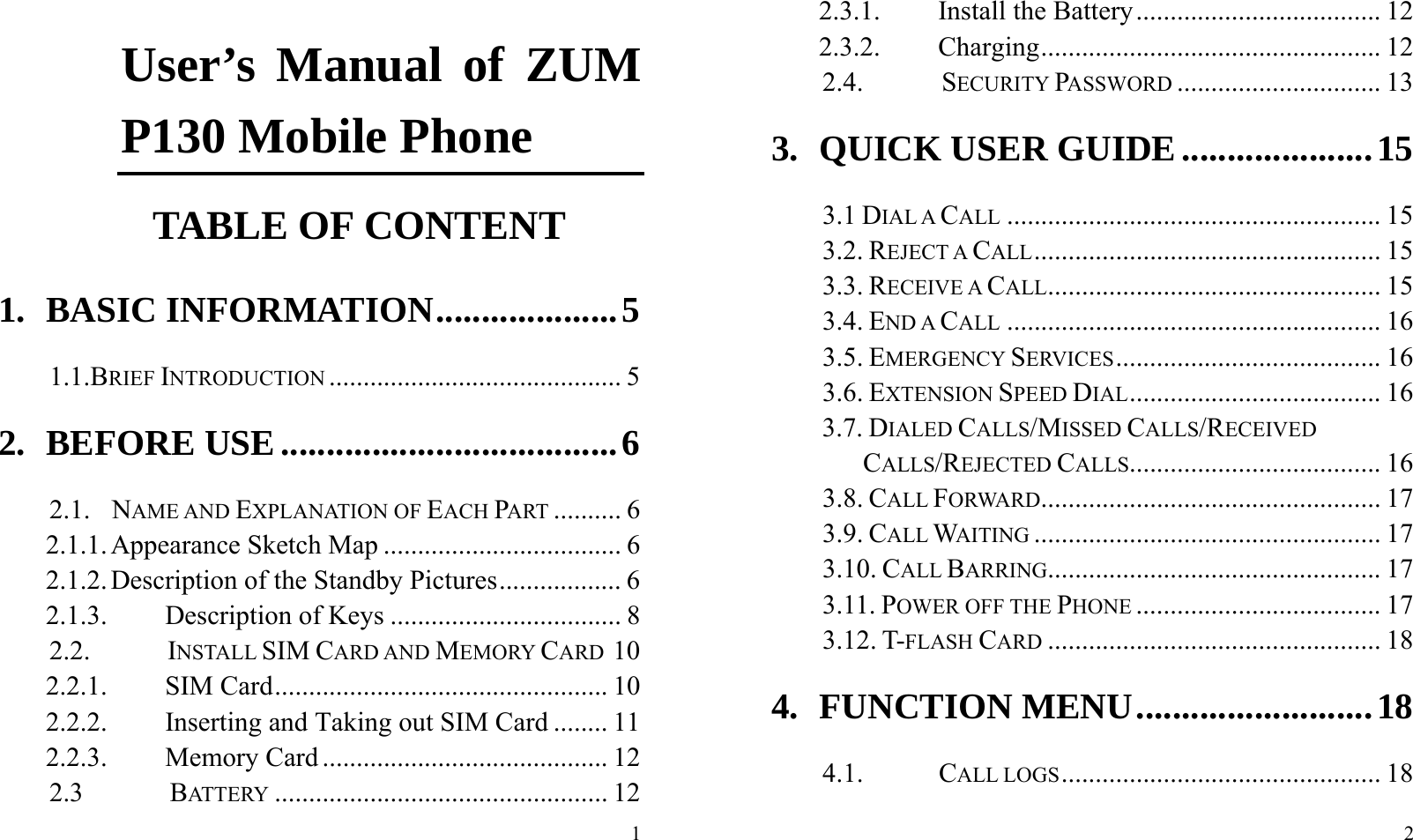  1 User’s Manual of ZUM P130 Mobile Phone                TABLE OF CONTENT 1. BASIC INFORMATION .................... 5 1.1.BRIEF INTRODUCTION ........................................... 5 2. BEFORE USE ..................................... 6 2.1.  NAME AND EXPLANATION OF EACH PART .......... 6 2.1.1. Appearance Sketch Map ................................... 6 2.1.2. Description of the Standby Pictures .................. 6 2.1.3. Description of Keys .................................. 8 2.2.        INSTALL SIM CARD AND MEMORY CARD 10 2.2.1. SIM Card ................................................. 10 2.2.2. Inserting and Taking out SIM Card ........ 11 2.2.3. Memory Card .......................................... 12 2.3        BATTERY ................................................. 12  2 2.3.1. Install the Battery .................................... 12 2.3.2. Charging .................................................. 12 2.4.        SECURITY PASSWORD .............................. 13 3. QUICK USER GUIDE ..................... 15 3.1 DIAL A CALL ....................................................... 15 3.2. REJECT A CALL ................................................... 15 3.3. RECEIVE A CALL ................................................. 15 3.4. END A CALL ....................................................... 16 3.5. EMERGENCY SERVICES ....................................... 16 3.6. EXTENSION SPEED DIAL ..................................... 16 3.7. DIALED CALLS/MISSED CALLS/RECEIVED CALLS/REJECTED CALLS..................................... 16 3.8. CALL FORWARD .................................................. 17 3.9. CALL WAITING ................................................... 17 3.10. CALL BARRING................................................. 17 3.11. POWER OFF THE PHONE .................................... 17 3.12. T-FLASH CARD ................................................. 18 4. FUNCTION MENU .......................... 18 4.1.       CALL LOGS ............................................... 18 