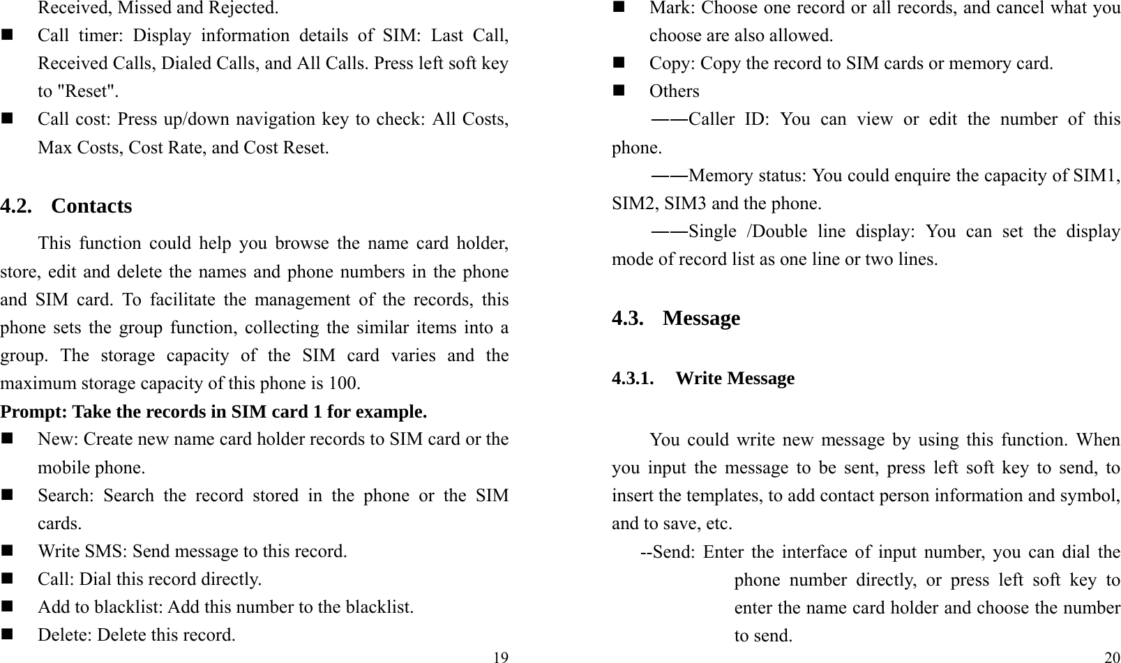  19Received, Missed and Rejected.  Call timer: Display information details of SIM: Last Call, Received Calls, Dialed Calls, and All Calls. Press left soft key to &quot;Reset&quot;.  Call cost: Press up/down navigation key to check: All Costs, Max Costs, Cost Rate, and Cost Reset. 4.2. Contacts This function could help you browse the name card holder, store, edit and delete the names and phone numbers in the phone and SIM card. To facilitate the management of the records, this phone sets the group function, collecting the similar items into a group. The storage capacity of the SIM card varies and the maximum storage capacity of this phone is 100. Prompt: Take the records in SIM card 1 for example.  New: Create new name card holder records to SIM card or the mobile phone.  Search: Search the record stored in the phone or the SIM cards.  Write SMS: Send message to this record.  Call: Dial this record directly.  Add to blacklist: Add this number to the blacklist.  Delete: Delete this record.  20  Mark: Choose one record or all records, and cancel what you choose are also allowed.  Copy: Copy the record to SIM cards or memory card.  Others ――Caller ID: You can view or edit the number of this phone. ――Memory status: You could enquire the capacity of SIM1, SIM2, SIM3 and the phone. ――Single /Double line display: You can set the display mode of record list as one line or two lines. 4.3. Message 4.3.1. Write Message You could write new message by using this function. When you input the message to be sent, press left soft key to send, to insert the templates, to add contact person information and symbol, and to save, etc. --Send: Enter the interface of input number, you can dial the phone number directly, or press left soft key to enter the name card holder and choose the number to send. 