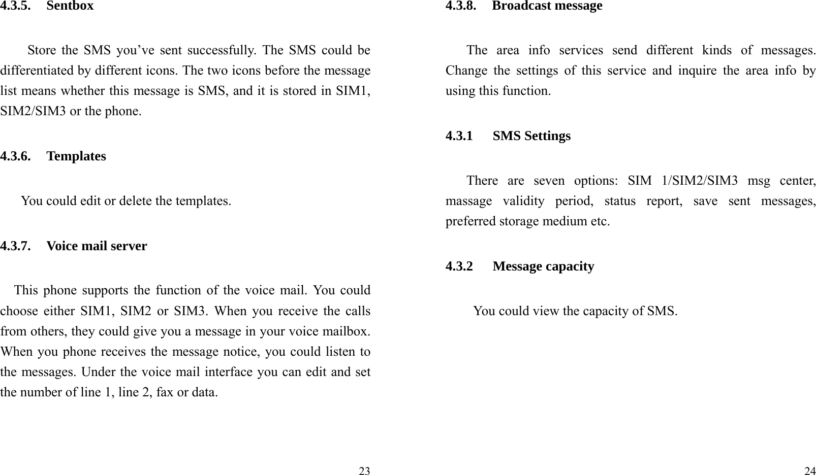  234.3.5. Sentbox Store the SMS you’ve sent successfully. The SMS could be differentiated by different icons. The two icons before the message list means whether this message is SMS, and it is stored in SIM1, SIM2/SIM3 or the phone. 4.3.6. Templates    You could edit or delete the templates. 4.3.7. Voice mail server This phone supports the function of the voice mail. You could choose either SIM1, SIM2 or SIM3. When you receive the calls from others, they could give you a message in your voice mailbox. When you phone receives the message notice, you could listen to the messages. Under the voice mail interface you can edit and set the number of line 1, line 2, fax or data.    24 4.3.8. Broadcast message The area info services send different kinds of messages. Change the settings of this service and inquire the area info by using this function. 4.3.1 SMS Settings There are seven options: SIM 1/SIM2/SIM3 msg center, massage validity period, status report, save sent messages, preferred storage medium etc. 4.3.2 Message capacity You could view the capacity of SMS. 