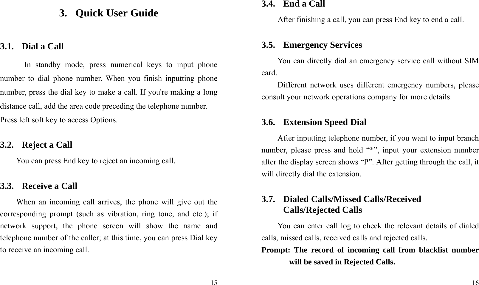  153. Quick User Guide   3.1. Dial a Call In standby mode, press numerical keys to input phone number to dial phone number. When you finish inputting phone number, press the dial key to make a call. If you&apos;re making a long distance call, add the area code preceding the telephone number. Press left soft key to access Options. 3.2. Reject a Call You can press End key to reject an incoming call.   3.3. Receive a Call When an incoming call arrives, the phone will give out the corresponding prompt (such as vibration, ring tone, and etc.); if network support, the phone screen will show the name and telephone number of the caller; at this time, you can press Dial key to receive an incoming call.    16 3.4. End a Call After finishing a call, you can press End key to end a call.     3.5. Emergency Services You can directly dial an emergency service call without SIM card.  Different network uses different emergency numbers, please consult your network operations company for more details.     3.6. Extension Speed Dial   After inputting telephone number, if you want to input branch number, please press and hold “*”, input your extension number after the display screen shows “P”. After getting through the call, it will directly dial the extension.   3.7. Dialed Calls/Missed Calls/Received Calls/Rejected Calls You can enter call log to check the relevant details of dialed calls, missed calls, received calls and rejected calls.   Prompt: The record of incoming call from blacklist number will be saved in Rejected Calls.   
