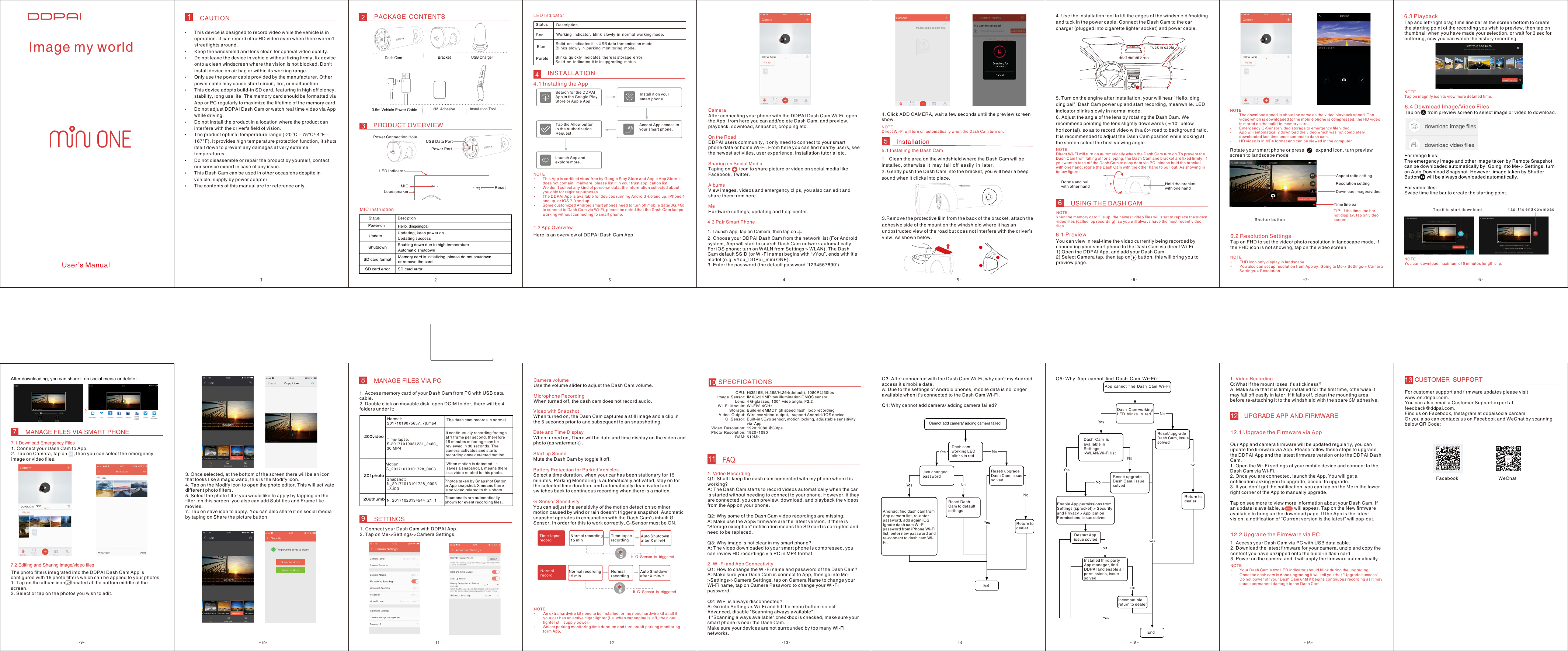 CAUTION PACKAGE CONTENTS PRODUCT OVERVIEW4. Use the installation tool to lift the edges of the windshield /molding and tuck in the power cable. Connect the Dash Cam to the car charger (plugged into cigarette lighter socket) and power cable.5. Turn on the engine after installation, your will hear “Hello, ding ding pai”, Dash Cam power up and start recording, meanwhile. LED indicator blinks slowly in normal mode.6.Adjust the angle of the lens by rotating the Dash Cam. We recommend pointing the lens slightly downwards (≈10° below horizontal), so as to record video with a 6:4 road to background ratio. It is recommended to adjust the Dash Cam position while looking at the screen select the best viewing angle.INSTALLATION视频预览、回放、下载App 设置Installation Tool CameraAfter connecting your phone with the DDPAI Dash Cam Wi-Fi, open the App, from here you can add/delete Dash Cam, and preview, playback, download, snapshot, cropping etc.On the RoadDDPAI users community, it only need to connect to your smart phone data or home Wi-Fi. From here you can ﬁnd nearby users, see the newest activities, user experience, installation tutorial etc.Sharing on Social MediaTaping on       icon to share picture or video on social media like Facebook, Twitter.AlbumsView images, videos and emergency clips, you also can edit and share them from here.MeHardware settings, updating and help center.Toggle “Audio” to turn on/off audio recording.Toggle “Snapshot” to capture photo during the video recording.Toggle “Album” to view photos and video clips.Toggle “Setting” to enter setting screen, as shown in below.6.1 PreviewŸThis device is designed to record video while the vehicle is in operation. It can record ultra HD video even when there weren’t streetlights around.ŸKeep the windshield and lens clean for optimal video quality. ŸDo not leave the device in vehicle without ﬁxing ﬁrmly, ﬁx device onto a clean windscreen where the vision is not blocked. Don&apos;t install device on air bag or within its working range.ŸOnly use the power cable provided by the manufacturer. Other power cable may cause short circuit, ﬁre, or malfunctionŸThis device adopts build-in SD card, featuring in high efﬁciency, stability, long use life. The memory card should be formatted via App or PC regularly to maximize the lifetime of the memory card.ŸDo not adjust DDPAI Dash Cam or watch real time video via App while driving.ŸDo not install the product in a location where the product can interfere with the driver&apos;s ﬁeld of vision.ŸThe product optimal temperature range (-20°C – 75°C/-4°F – 167°F), it provides high temperature protection function, it shuts itself down to prevent any damages at very extreme temperatures.ŸDo not disassemble or repair the product by yourself, contact our service expert in case of any issue.ŸThis Dash Cam can be used in other occasions despite in vehicle, supply by power adapter.ŸThe contents of this manual are for reference only. FacebookWi-Fi informationView Dash Cam Wi-Fi information: turn on/off camera Wi-Fi.Turn on: App can ﬁnd and connect to camera Wi-Fi.Turn off: App can not ﬁnd camera Wi-Fi.LoudspeakerTurn on: there will be voice guidance and alert/notiﬁcation sounds.Turn off: there will be no voice guidance and alert/notiﬁcation sounds.Parking MonitoringTurn on: When your car has been stationary for 15 minutes, Parking Monitoring is automatically activated, stay on for the selected time duration (select  from App: 15 minutes, 1H, 6H, 24H, or no shut down), and automatically deactivated and switches back to continuous recording when there is a motion.Turn off: When your car has been stationary for 15 minutes, Dash Cam will automatically shut off.AudioSnapshotAlbumSetting3M AdhesiveWeChatIdeal mount areaTuck in cableUser’s Manual6 Battery RemainingWi-Fi StatusNOTEŸAn extra hardwire kit need to be installed; or, no need hardwire kit at all if your car has an active cigar lighter (i.e. when car engine is off,the cigar lighter still supply power)ŸSelect parking monitoring time duration and turn on/off parking monitoring form App.After 60 sec stationarySelect “Real Time Screen”, “Time Display Screen” or “Locked” accordingly.FormatFormat the build-in memory card. Back up any ﬁles you wish to keep prior to formatting the SD card, as all footage will be deleted during this process. Files downloaded to your phone will be visible through the App.Download AppScan the QR card to download DDPAI Dash Cam App to use more feathers of the camera.AboutInstallation1. Clean the area on the windshield where the Dash Cam will be installed, otherwise it may fall off easily in later.2. Gently push the Dash Cam into the bracket, you will hear a beep sound when it clicks into place.When the Dash Cam detects impact while working, it will immediately store a clip 5 seconds prior and after the impact. The 10-second emergency recording is saved on the memory card under the &quot;202emergency&quot; folder, ﬁle name begin with ‘G’  (after 10 clips saved, the latest clip will replace the oldest clip).When the memory card ﬁlls up, the newest video ﬁles will start to replace the oldest video ﬁles , called loop recording (saved in build-in memory card in 1 minute segments), so you will always have the most recent video ﬁles.NOTEDash Cam sensitivity can be adjusted via App.NOTEŸThis App is certiﬁed virus-free by Google Play Store and Apple App Store, it does not contain   malware, please list it in your trust application list.ŸWe don’t collect any kind of personal data, the information collected about you only for register purposes.  ŸThe DDPAI App is available for devices running Android 4.0 and up, iPhone 4 and up, or iOS 7.0 and up.ŸSome customized Android smart phones need to turn off mobile data(3G,4G) to connect to Dash Cam via Wi-Fi, please be noted that the Dash Cam keeps working without connecting to smart phone.2. Choose your DDPAI Dash Cam from the network list (For Android system, App will start to search Dash Cam network automatically. For iOS phone: turn on WALN from Settings &gt; WLAN). The Dash Cam default SSID (or Wi-Fi name) begins with “vYou”, ends with it’s model (e.g. vYou_DDPai_mini ONE).3. Enter the password (the default password ‘1234567890’).NOTEDirect Wi-Fi will tur n on automatically when the Dash Cam turn on.6USING THE DASH CAM55.1 Installing the Dash Cam3You can view in real-time the video currently being recorded by connecting your smart phone to the Dash Cam via direct Wi-Fi.1) Open the DDPAI App, and add your Dash Cam.2) Select Camera tap, then tap on      button, this will bring you to preview page.NOTEŸThe download speed is about the same as the video playback speed. The video which is downloaded to the mobile phone is compressed, the HD video is stored on the build-in memory card.ŸEmergency G-Sensor video storage to emergency ﬁle video.ŸApp will automatically download the video which was not completely downloaded last time once connect to dash cam.ŸHD video is in MP4 format and can be viewed in the computer.6.3 PlaybackAspect ratio settingResolution settingDownload images/video S h u tt e r  b u t t o nTime line barRotate your smart phone or press         expand icon, turn preview screen to landscape modeTIP: If the time line bar not display, tap on video screen.Tap and left/right drag time line bar at the screen bottom to create the starting point of the recording you wish to preview, then tap on thumbnail when you have made your selection, or wait for 3 sec for buffering, now you can watch the history recording.For image ﬁles:The emergency image and other image taken by Remote Snapshot can be downloaded automatically by: Going into Me-&gt; Settings, turn on Auto Download Snapshot. However, image taken by Shutter Button      will be always downloaded automatically.For video ﬁles:Swipe time line bar to create the starting point.T a p i t  t o s t a r t d o w n l o ad T a p i t  t o e n d d o w n l o a d7MANAGE FILES VIA SMART PHONE7.1 Download Emergency Files1. Connect your Dash Cam to App.2. Tap on Camera, tap on     , then you can select the emergency image or video ﬁles.7.2 Editing and Sharing image/video ﬁlesThe photo ﬁlters integrated into the DDPAI Dash Cam App is conﬁgured with 15 photo ﬁlters which can be applied to your photos.1. Tap on the album icon     located at the bottom middle of the screen.2. Select or tap on the photos you wish to edit.3. Once selected, at the bottom of the screen there will be an icon that looks like a magic wand, this is the Modify icon.4. Tap on the Modify icon to open the photo editor. This will activate different photo ﬁlters. 5. Select the photo ﬁlter you would like to apply by tapping on the ﬁlter, on this screen, you also can add Subtitles and Frame like movies.7. Tap on save icon to apply. You can also share it on social media by taping on Share the picture button.8MANAGE FILES VIA PC1. Access memory card of your Dash Cam from PC with USB data cable.2. Double click on movable disk, open DCIM folder, there will be 4 folders under it:200video201photo202thumbNormal:20171019075657_78.mp4 The dash cam records in normalTime-lapse:S-20171019081231_2460_30.MP4It continuously recording footageat 1 frame per second, therefore15 minutes of footage can bereviewed in 30 seconds. Thecamera activates and startsrecording once detected motion.Motion :G_20171013101728_0003When motion is detected, itsaves a snapshot. L means thereis a video related to this photo.Snapshot:N_20171013101728_0003_X.jpgPhotos taken by Snapshot Buttonor App snapshot. X means thereis no video related to this photo.N_20171023134544_21_1 Thumbnails are automaticallyshown for event recording ﬁles.9SETTINGS1. Connect your Dash Cam with DDPAI App.2. Tap on Me-&gt;Settings-&gt;Camera Settings.Camera volumeUse the volume slider to adjust the Dash Cam volume.Microphone RecordingWhen turned off, the dash cam does not record audio.Video with SnapshotWhen turned on, the Dash Cam captures a still image and a clip in the 5 seconds prior to and subsequent to an snapshotting.Date and Time DisplayWhen turned on, There will be date and time display on the video and photo (as watermark) .Start up SoundMute the Dash Cam by toggle it off.Battery Protection for Parked VehiclesSelect a time duration, when your car has been stationary for 15 minutes, Parking Monitoring is automatically activated, stay on for the selected time duration, and automatically deactivated and switches back to continuous recording when there is a motion.G-Sensor SensitivityYou can adjust the sensitivity of the motion detection so minor motion caused by wind or rain doesn&apos;t trigger a snapshot. Automatic snapshot operates in conjunction with the Dash Cam’s inbuilt G-Sensor. In order for this to work correctly, G-Sensor must be ON.11 FAQ1. Video RecordingQ1: Shall I keep the dash cam connected with my phone when it is working?A: The Dash Cam starts to record videos automatically when the car is started without needing to connect to your phone. However, if they are connected, you can preview, download, and playback the videos from the App on your phone.Q2: Why some of the Dash Cam video recordings are missing.A: Make use the App&amp; ﬁrmware are the latest version. If there is “Storage exception” notiﬁcation means the SD card is corrupted and need to be replaced.Q3: Why image is not clear in my smart phone?A: The video downloaded to your smart phone is compressed, you can review HD recordings via PC in MP4 format.2. Wi-Fi and App ConnectivityQ1: How to change the Wi-Fi name and password of the Dash Cam?A: Make sure your Dash Cam is connect to App, then go into Me-&gt;Settings-&gt;Camera Settings, tap on Camera Name to change your Wi-Fi name, tap on Camera Password to change your Wi-Fi password.Q2: WiFi is always disconnected?A: Go into Settings &gt; Wi-Fi and hit the menu button, select Advanced, disable &quot;Scanning always available&quot; .If &quot;Scanning always available&quot; checkbox is checked, make sure your smart phone is near the Dash Cam.Make sure your devices are not surrounded by too many Wi-Fi networks.Q3: After connected with the Dash Cam Wi-Fi, why can&apos;t my Android access it&apos;s mobile data.A: Due to the settings of Android phones, mobile data is no longer available when it&apos;s connected to the Dash Cam Wi-Fi.Q4: Why cannot add camera/ adding camera failed?EndCannot add camera/ adding camera failedDash cam working LED blinks in redJust changed passwordAndroid: ﬁnd dash cam from App camera list, re-enter password, add again iOS: Ignore dash cam Wi-Fi password from iPhone Wi-Fi list, enter new password and re-connect to dash cam Wi-Fi.Reset Dash Cam to default settingsReturn to dealerReset/ upgrade Dash Cam, issue solvedQ5:Why App cannot ﬁnd Dash Cam Wi-Fi?App cannot ﬁnd Dash Cam Wi-FiDash Cam working LED blinks in redDash Cam  is available in Settings-&gt;WLAN/Wi-Fi listReset/ upgrade Dash Cam, issue solvedReset/ upgrade Dash Cam, issue solvedReturn to dealerRestart App, issue sovledEnable App permissions from Settings (sprocket) &gt; Security and Privacy &gt; Application Permissions, issue solvedincompatible, return to dealerInstalled third party App manager, ﬁnd DDPAI and enable all permissions, issue solvedEndSPECFICATIONS10Hi3516E, H.265/H.264(default), 1080P@30fpsIMX323 2MP low illumination CMOS sensor4 G-glasses, 130°  wide angle, F2.2Wi-Fi/2.4GHzBuild-in eMMC high speed ﬂash, loop recordingWireless video output, support Android/IOS deviceBuilt-in 3Gyo sensor, motion locking, adjustable sensitivity via App1920*1080 @30fps1920*1080512MbCPU:Image Sensor: Lens:Wi-Fi Module:Storage:Video Output:G-Sensor:Video Resolution:Photo Resolution:RAM:UPGRADE APP AND FIRMWARE1212.1 Upgrade the Firmware via AppOur App and camera ﬁrmware will be updated regularly, you can update the ﬁrmware via App. Please follow these steps to upgrade the DDPAI App and the latest ﬁrmware version onto the DDPAI Dash Cam.1. Open the Wi-Fi settings of your mobile device and connect to the Dash Cam via Wi-Fi.2. Once you are connected, launch the App. You will get a notiﬁcation asking you to upgrade, accept to upgrade.3. If you don’t get the notiﬁcation, you can tap on the Me in the lower right corner of the App to manually upgrade.Tap on see more to view more information about your Dash Cam. If an update is available, a        will appear. Tap on the New ﬁrmware available to bring up the download page. If the App is the latest vision, a notiﬁcation of “Current version is the latest” will pop-out.New12.2 Upgrade the Firmware via PC1. Access your Dash Cam via PC with USB data cable.2. Download the latest ﬁrmware for your camera, unzip and copy the content you have unzipped onto the build-in ﬂash card.3. Power on the camera and it will apply the ﬁrmware automatically.NOTEŸYour Dash Cam’s two LED indicator should blink during the upgrading. ŸOnce the dash cam is done upgrading it will tell you that &quot;Upgrade success&quot;. Do not power off your Dash Cam until it begins continuous recording as it may cause permanent damage to the Dash Cam.1. Video RecordingQ:What if the mount loses it’s stickiness?A: Make sure that it is ﬁrmly installed for the ﬁrst time, otherwise it may fall off easily in later. If it falls off, clean the mounting area before re-attaching it to the windshield with the spare 3M adhesive.CUSTOMER SUPPORT13For customer support and ﬁrmware updates please visit www.en.ddpai.com.You can also email a Customer Support expert at feedback@ddpai.com.Find us on Facebook, Instagram at ddpaisocialcarcam.Or you also can contacts us on Facebook and WeChat by scanning below QR Code:7 8910 11 12 13 14 1615Image my worldIf G-Sensor is triggeredIf G-Sensor is triggeredAuto Shutdown after X min/HAuto Shutdown after X min/HTime-lapse recordingNormal recordingNormal recording 15 minNormal recording 15 minTime-lapse recordNormal recordSearch for the DDPAI App in the Google Play Store or Apple App Install it on your smart phone.Tap the Allow button in the Authorization RequestAccept App access to your smart phone.Launch App and explore more.4.2 App OverviewHere is an overview of DDPAI Dash Cam App.4.3 Pair Smart Phone 1. Launch App, tap on Camera, then tap onUSB ChargerDash CamBracket3.5m Vehicle Power CablePower Connection HolePower PortUSB Data PortResetMICLoudspeakerLED IndicatorMIC InstructionUpdateShutdownSD card formatSD card error SD card errorMemory card is initializing, please do not shutdownor remove the cardShutting down due to high temperatureAutomatic shutdownStatus DesciptionHello, dingdingpai Power-on Updating, keep power onUpdating success1个，红蓝双色灯，启动过程红色常亮，红色呼吸闪烁表示正常工作，蓝色呼吸闪烁表示停车监控状态，蓝色常亮USB插入状态，紫色快闪存储异常，紫色常亮正在升级，紫色呼吸闪烁表示工厂生产测试模式Red Working indicator, blink slowly in normal working mode.Blue Solid on indicates it is USB data transmission mode.Blinks slowly in parking monitoring mode.Purple Blinks quickly indicates there is storage error.Solid on indicates it is in upgrading status.Status DescriptionLED Indicator4.1 Installing the App4. Click ADD CAMERA, wait a few seconds until the preview screen show. 3.Remove the protective ﬁlm from the back of the bracket, attach the adhesive side of the mount on the windshield where it has an unobstructed view of the road but does not interfere with the driver’s view. As shown below.NOTEDirect Wi-Fi will tur n on automatically when the Dash Cam turn on.To prevent the Dash Cam from falling off or slipping, the Dash Cam and bracket are ﬁxed ﬁrmly. If you want to take off the Dash Cam to copy data via PC, please hold the bracket with one hand, rotate the Dash Cam with the other hand to pull out. As showing in below ﬁgure:Hold the bracket with one handRotate and pullwith other handNOTEWhen the memory card ﬁlls up, the newest video ﬁles will start to replace the oldest video ﬁles (called lop recording), so you will always have the most recent video ﬁles.After downloading, you can share it on social media or delete it.6.4 Download Image/Video FilesTap on      from preview screen to select image or video to download. 6.2 Resolution SettingsTap on FHD to set the video/ photo resolution in landscape mode, if the FHD icon is not showing, tap on the video screen.NOTEŸFHD icon only display in landscape.ŸYou also can set up resolution from App by: Going to Me-&gt; Settings-&gt; Camera Settings-&gt; ResolutionNOTETap on magnify icon to view more detailed time.NOTEYou can download maximum of 5 minutes length clip. ONE