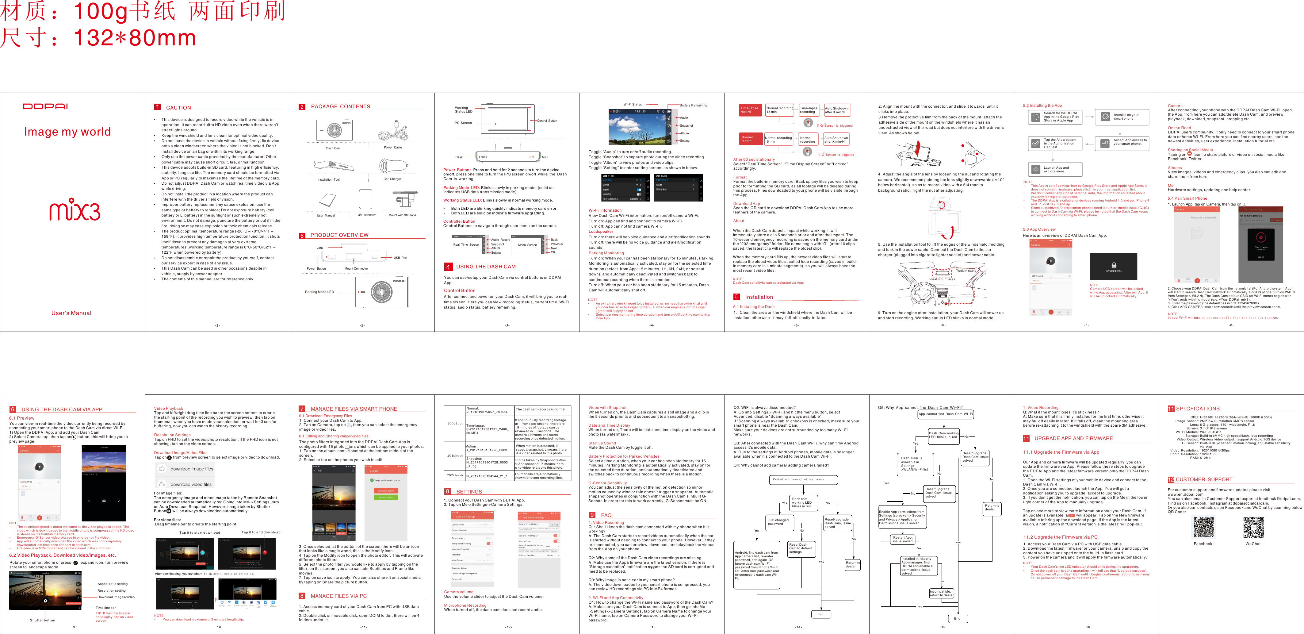 CAUTION PACKAGE CONTENTS PRODUCT OVERVIEW5. Use the installation tool to lift the edges of the windshield /molding and tuck in the power cable. Connect the Dash Cam to the car charger (plugged into cigarette lighter socket) and power cable.6. Turn on the engine after installation, your Dash Cam will power up and start recording. Working status LED blinks in normal mode.USING THE DASH CAM视频预览、回放、下载App 设置材质：100g书纸 两面印刷尺寸：132*80mmDash CamInstallation ToolMount with 3M TapeUser ManualCar ChargerPower Cable Power ButtonUSB PortMount ConnectorLens2. Align the mount with the connector, and slide it towards  until it clicks into place. 3.Remove the protective ﬁlm from the back of the mount, attach the adhesive side of the mount on the windshield where it has an unobstructed view of the road but does not interfere with the driver’s view. As shown below.4.Adjust the angle of the lens by loosening the nut and rotating the camera. We recommend pointing the lens slightly downwards (≈10° below horizontal), so as to record video with a 6:4 road to background ratio. Tight the nut after adjusting.Control ButtonReset MICPower Button: Press and hold for 2 seconds to turn the device on/off. press one time to turn the IPS screen on/off while the Dash Cam is working.Parking Mode LED: Blinks slowly in parking mode. (solid on indicates USB data transmission mode).Working Status LED: Blinks slowly in normal working mode.ŸBoth LED are blinking quickly indicate memory card error.ŸBoth LED are solid on indicate ﬁrmware upgrading.Controller ButtonControl Buttons to navigate through user menu on the screen.Audio RecordSnapshotAlbumSettingBackPreviousNextOKYou can use/setup your Dash Cam via control buttons or DDPAI App.Control ButtonAfter connect and power on your Dash Cam, it will bring you to real-time screen. Here you can view recording status, current time, Wi-Fi status, audio status, battery remaining.Toggle “Audio” to turn on/off audio recording.Toggle “Snapshot” to capture photo during the video recording.Toggle “Album” to view photos and video clips.Toggle “Setting” to enter setting screen, as shown in below.6.1 PreviewŸThis device is designed to record video while the vehicle is in operation. It can record ultra HD video even when there weren’t streetlights around.ŸKeep the windshield and lens clean for optimal video quality. ŸDo not leave the device in vehicle without ﬁxing ﬁrmly, ﬁx device onto a clean windscreen where the vision is not blocked. Don&apos;t install device on air bag or within its working range.ŸOnly use the power cable provided by the manufacturer. Other power cable may cause short circuit, ﬁre, or malfunctionŸThis device adopts build-in SD card, featuring in high efﬁciency, stability, long use life. The memory card should be formatted via App or PC regularly to maximize the lifetime of the memory card.ŸDo not adjust DDPAI Dash Cam or watch real time video via App while driving.ŸDo not install the product in a location where the product can interfere with the driver&apos;s ﬁeld of vision.ŸImproper battery replacement my cause explosion, use the same type or battery to replace; Do not exposure battery (cell battery or Li battery) in the sunlight or such extremely hot environment; Do not damage, puncture the battery or put it in the ﬁre, doing so may case explosion or toxic chemicals release.ŸThe product optimal temperature range (-20°C – 70°C/-4°F – 158°F), it provides high temperature protection function, it shuts itself down to prevent any damages at very extreme temperatures (working temperature range is 0°C-50°C/32°F – 122°F when powered by battery).ŸDo not disassemble or repair the product by yourself, contact our service expert in case of any issue.ŸThis Dash Cam can be used in other occasions despite in vehicle, supply by power adapter.ŸThe contents of this manual are for reference only. FacebookWi-Fi informationView Dash Cam Wi-Fi information: turn on/off camera Wi-Fi.Turn on: App can ﬁnd and connect to camera Wi-Fi.Turn off: App can not ﬁnd camera Wi-Fi.LoudspeakerTurn on: there will be voice guidance and alert/notiﬁcation sounds.Turn off: there will be no voice guidance and alert/notiﬁcation sounds.Parking MonitoringTurn on: When your car has been stationary for 15 minutes, Parking Monitoring is automatically activated, stay on for the selected time duration (select  from App: 15 minutes, 1H, 6H, 24H, or no shut down), and automatically deactivated and switches back to continuous recording when there is a motion.Turn off: When your car has been stationary for 15 minutes, Dash Cam will automatically shut off.Working Status LEDParking Mode LEDMenu ScreenReal Time ScreenAudioSnapshotAlbumSetting3M Adhesive11WeChatIPS ScreenIdeal mount areaTuck in cableUser’s Manual6 Battery RemainingWi-Fi StatusNOTEŸAn extra hardwire kit need to be installed; or, no need hardwire kit at all if your car has an active cigar lighter (i.e. when car engine is off,the cigar lighter still supply power)ŸSelect parking monitoring time duration and turn on/off parking monitoring form App.After 60 sec stationarySelect “Real Time Screen”, “Time Display Screen” or “Locked” accordingly.FormatFormat the build-in memory card. Back up any ﬁles you wish to keep prior to formatting the SD card, as all footage will be deleted during this process. Files downloaded to your phone will be visible through the App.Download AppScan the QR card to download DDPAI Dash Cam App to use more feathers of the camera.AboutInstallation1. Clean the area on the windshield where the Dash Cam will be installed, otherwise it may fall off easily in later.When the Dash Cam detects impact while working, it will immediately store a clip 5 seconds prior and after the impact. The 10-second emergency recording is saved on the memory card under the &quot;202emergency&quot; folder, ﬁle name begin with ‘G’  (after 10 clips saved, the latest clip will replace the oldest clip).When the memory card ﬁlls up, the newest video ﬁles will start to replace the oldest video ﬁles , called loop recording (saved in build-in memory card in 1 minute segments), so you will always have the most recent video ﬁles.NOTEDash Cam sensitivity can be adjusted via App.NOTEŸThis App is certiﬁed virus-free by Google Play Store and Apple App Store, it does not contain   malware, please list it in your trust application list.ŸWe don’t collect any kind of personal data, the information collected about you only for register purposes.  ŸThe DDPAI App is available for devices running Android 4.0 and up, iPhone 4 and up, or iOS 7.0 and up.ŸSome customized Android smart phones need to turn off mobile data(3G,4G) to connect to Dash Cam via Wi-Fi, please be noted that the Dash Cam keeps working without connecting to smart phone.CameraAfter connecting your phone with the DDPAI Dash Cam Wi-Fi, open the App, from here you can add/delete Dash Cam, and preview, playback, download, snapshot, cropping etc.On the RoadDDPAI users community, it only need to connect to your smart phone data or home Wi-Fi. From here you can ﬁnd nearby users, see the newest activities, user experience, installation tutorial etc.Sharing on Social MediaTaping on       icon to share picture or video on social media like Facebook, Twitter.AlbumsView images, videos and emergency clips, you also can edit and share them from here.MeHardware settings, updating and help center.NOTECamera LCD screen will be locked while App accessing. After exit App, it will be unlocked automatically.2. Choose your DDPAI Dash Cam from the network list (For Android system, App will start to search Dash Cam network automatically. For iOS phone: turn on WALN from Settings &gt; WLAN). The Dash Cam default SSID (or Wi-Fi name) begins with “vYou”, ends with it’s model (e.g. vYou_DDPai_mix3).3. Enter the password (the default password ‘1234567890’).4. Click ADD CAMERA, wait a few seconds until the preview screen show. NOTEDirect Wi-Fi will turn o n autom a t ical l y w hen the D a s h Cam tu r n on.6USING THE DASH CAM VIA APP55.1 Installing the Dash 6You can view in real-time the video currently being recorded by connecting your smart phone to the Dash Cam via direct Wi-Fi.1) Open the DDPAI App, and add your Dash Cam.2) Select Camera tap, then tap on      button, this will bring you to preview page.NOTEŸThe download speed is about the same as the video playback speed. The video which is downloaded to the mobile phone is compressed, the HD video is stored on the build-in memory card.ŸEmergency G-Sensor video storage to emergency ﬁle video.ŸApp will automatically download the video which was not completely downloaded last time once connect to dash cam.ŸHD video is in MP4 format and can be viewed in the computer.6.2 Video Playback, Download video/images, etc.Aspect ratio settingResolution settingDownload images/video S h u tt e r  b u t t o nTime line barRotate your smart phone or press         expand icon, turn preview screen to landscape modeTIP: If the time line bar not display, tap on video screen.Video PlaybackTap and left/right drag time line bar at the screen bottom to create the starting point of the recording you wish to preview, then tap on thumbnail when you have made your selection, or wait for 3 sec for buffering, now you can watch the history recording.Resolution SettingsTap on FHD to set the video/ photo resolution, if the FHD icon is not showing, tap on the video screen.Download Image/Video FilesTap on      from preview screen to select image or video to download. For image ﬁles:The emergency image and other image taken by Remote Snapshot can be downloaded automatically by: Going into Me-&gt; Settings, turn on Auto Download Snapshot. However, image taken by Shutter Button      will be always downloaded automatically.For video ﬁles: Drag timeline bar to create the starting point,T a p i t  t o s t a r t d o w n l o ad T a p i t  t o e n d d o w n l o a dAfter downloading, you can share it on social media or delete it.NOTEŸ You can download maximum of 5 minutes length clip.7MANAGE FILES VIA SMART PHONE6.1 Download Emergency Files1. Connect your Dash Cam to App.2. Tap on Camera, tap on     , then you can select the emergency image or video ﬁles.6.1 Editing and Sharing image/video ﬁlesThe photo ﬁlters integrated into the DDPAI Dash Cam App is conﬁgured with 15 photo ﬁlters which can be applied to your photos.1. Tap on the album icon     located at the bottom middle of the screen.2. Select or tap on the photos you wish to edit.3. Once selected, at the bottom of the screen there will be an icon that looks like a magic wand, this is the Modify icon.4. Tap on the Modify icon to open the photo editor. This will activate different photo ﬁlters. 5. Select the photo ﬁlter you would like to apply by tapping on the ﬁlter, on this screen, you also can add Subtitles and Frame like movies.7. Tap on save icon to apply. You can also share it on social media by taping on Share the picture button.8MANAGE FILES VIA PC1. Access memory card of your Dash Cam from PC with USB data cable.2. Double click on movable disk, open DCIM folder, there will be 4 folders under it:200video201photo202thumbNormal:20171019075657_78.mp4 The dash cam records in normalTime-lapse:S-20171019081231_2460_30.MP4It continuously recording footageat 1 frame per second, therefore15 minutes of footage can bereviewed in 30 seconds. Thecamera activates and startsrecording once detected motion.Motion :G_20171013101728_0003When motion is detected, itsaves a snapshot. L means thereis a video related to this photo.Snapshot:N_20171013101728_0003_X.jpgPhotos taken by Snapshot Buttonor App snapshot. X means thereis no video related to this photo.N_20171023134544_21_1 Thumbnails are automaticallyshown for event recording ﬁles.8SETTINGS1. Connect your Dash Cam with DDPAI App.2. Tap on Me-&gt;Settings-&gt;Camera Settings.Camera volumeUse the volume slider to adjust the Dash Cam volume.Microphone RecordingWhen turned off, the dash cam does not record audio.Video with SnapshotWhen turned on, the Dash Cam captures a still image and a clip in the 5 seconds prior to and subsequent to an snapshotting.Date and Time DisplayWhen turned on, There will be date and time display on the video and photo (as watermark) .Start up SoundMute the Dash Cam by toggle it off.Battery Protection for Parked VehiclesSelect a time duration, when your car has been stationary for 15 minutes, Parking Monitoring is automatically activated, stay on for the selected time duration, and automatically deactivated and switches back to continuous recording when there is a motion.G-Sensor SensitivityYou can adjust the sensitivity of the motion detection so minor motion caused by wind or rain doesn&apos;t trigger a snapshot. Automatic snapshot operates in conjunction with the Dash Cam’s inbuilt G-Sensor. In order for this to work correctly, G-Sensor must be ON.9FAQ1. Video RecordingQ1: Shall I keep the dash cam connected with my phone when it is working?A: The Dash Cam starts to record videos automatically when the car is started without needing to connect to your phone. However, if they are connected, you can preview, download, and playback the videos from the App on your phone.Q2: Why some of the Dash Cam video recordings are missing.A: Make use the App&amp; ﬁrmware are the latest version. If there is “Storage exception” notiﬁcation means the SD card is corrupted and need to be replaced.Q3: Why image is not clear in my smart phone?A: The video downloaded to your smart phone is compressed, you can review HD recordings via PC in MP4 format.2. Wi-Fi and App ConnectivityQ1: How to change the Wi-Fi name and password of the Dash Cam?A: Make sure your Dash Cam is connect to App, then go into Me-&gt;Settings-&gt;Camera Settings, tap on Camera Name to change your Wi-Fi name, tap on Camera Password to change your Wi-Fi password.Q2: WiFi is always disconnected?A: Go into Settings &gt; Wi-Fi and hit the menu button, select Advanced, disable &quot;Scanning always available&quot; .If &quot;Scanning always available&quot; checkbox is checked, make sure your smart phone is near the Dash Cam.Make sure your devices are not surrounded by too many Wi-Fi networks.Q3: After connected with the Dash Cam Wi-Fi, why can&apos;t my Android access it&apos;s mobile data.A: Due to the settings of Android phones, mobile data is no longer available when it&apos;s connected to the Dash Cam Wi-Fi.Q4: Why cannot add camera/ adding camera failed?EndCannot add camera/ adding camera failedDash cam working LED blinks in redJust changed passwordAndroid: ﬁnd dash cam from App camera list, re-enter password, add again iOS: Ignore dash cam Wi-Fi password from iPhone Wi-Fi list, enter new password and re-connect to dash cam Wi-Fi.Reset Dash Cam to default settingsReturn to dealerReset/ upgrade Dash Cam, issue solvedQ5:Why App cannot ﬁnd Dash Cam Wi-Fi?App cannot ﬁnd Dash Cam Wi-FiDash Cam working LED blinks in redDash Cam  is available in Settings-&gt;WLAN/Wi-Fi listReset/ upgrade Dash Cam, issue solvedReset/ upgrade Dash Cam, issue solvedReturn to dealerRestart App, issue sovledEnable App permissions from Settings (sprocket) &gt; Security and Privacy &gt; Application Permissions, issue solvedincompatible, return to dealerInstalled third party App manager, ﬁnd DDPAI and enable all permissions, issue solvedEndSPECFICATIONS11Hi3516E, H.265/H.264(default), 1080P@30fps2MP low illumination CMOS sensor6 G-glasses, 140°  wide angle, F1.83 inch IPS screenWi-Fi/2.4GHzBuild-in eMMC high speed ﬂash, loop recordingWireless video output, support Android/IOS deviceBuilt-in 3Gyo sensor, motion locking, adjustable sensitivity via App1920*1080 @30fps1920*1080512MbCPU:Image Sensor: Lens:Screen:Wi-Fi Module:Storage:Video Output:G-Sensor:Video Resolution:Photo Resolution:RAM:UPGRADE APP AND FIRMWARE1111.1 Upgrade the Firmware via AppOur App and camera ﬁrmware will be updated regularly, you can update the ﬁrmware via App. Please follow these steps to upgrade the DDPAI App and the latest ﬁrmware version onto the DDPAI Dash Cam.1. Open the Wi-Fi settings of your mobile device and connect to the Dash Cam via Wi-Fi.2. Once you are connected, launch the App. You will get a notiﬁcation asking you to upgrade, accept to upgrade.3. If you don’t get the notiﬁcation, you can tap on the Me in the lower right corner of the App to manually upgrade.Tap on see more to view more information about your Dash Cam. If an update is available, a        will appear. Tap on the New ﬁrmware available to bring up the download page. If the App is the latest vision, a notiﬁcation of “Current version is the latest” will pop-out.New11.2 Upgrade the Firmware via PC1. Access your Dash Cam via PC with USB data cable.2. Download the latest ﬁrmware for your camera, unzip and copy the content you have unzipped onto the build-in ﬂash card.3. Power on the camera and it will apply the ﬁrmware automatically.NOTEŸYour Dash Cam’s two LED indicator should blink during the upgrading. ŸOnce the dash cam is done upgrading it will tell you that &quot;Upgrade success&quot;. Do not power off your Dash Cam until it begins continuous recording as it may cause permanent damage to the Dash Cam.1. Video RecordingQ:What if the mount loses it’s stickiness?A: Make sure that it is ﬁrmly installed for the ﬁrst time, otherwise it may fall off easily in later. If it falls off, clean the mounting area before re-attaching it to the windshield with the spare 3M adhesive.CUSTOMER SUPPORT12For customer support and ﬁrmware updates please visit www.en.ddpai.com.You can also email a Customer Support expert at feedback@ddpai.com.Find us on Facebook, Instagram at ddpaisocialcarcam.Or you also can contacts us on Facebook and WeChat by scanning below QR Code:7 89 10 11 12 13 14 1615Image my world If G-Sensor is triggeredIf G-Sensor is triggeredAuto Shutdown after X min/HAuto Shutdown after X min/HTime-lapse recordingNormal recordingNormal recording 15 minNormal recording 15 minTime-lapse recordNormal recordSearch for the DDPAI App in the Google Play Store or Apple App Install it on your smart phone.Tap the Allow button in the Authorization RequestAccept App access to your smart phone.Launch App and explore more.5.3 App Overview5.2 Installing the App Here is an overview of DDPAI Dash Cam App.5.4 Pair Smart Phone 1. Launch App, tap on Camera, then tap on