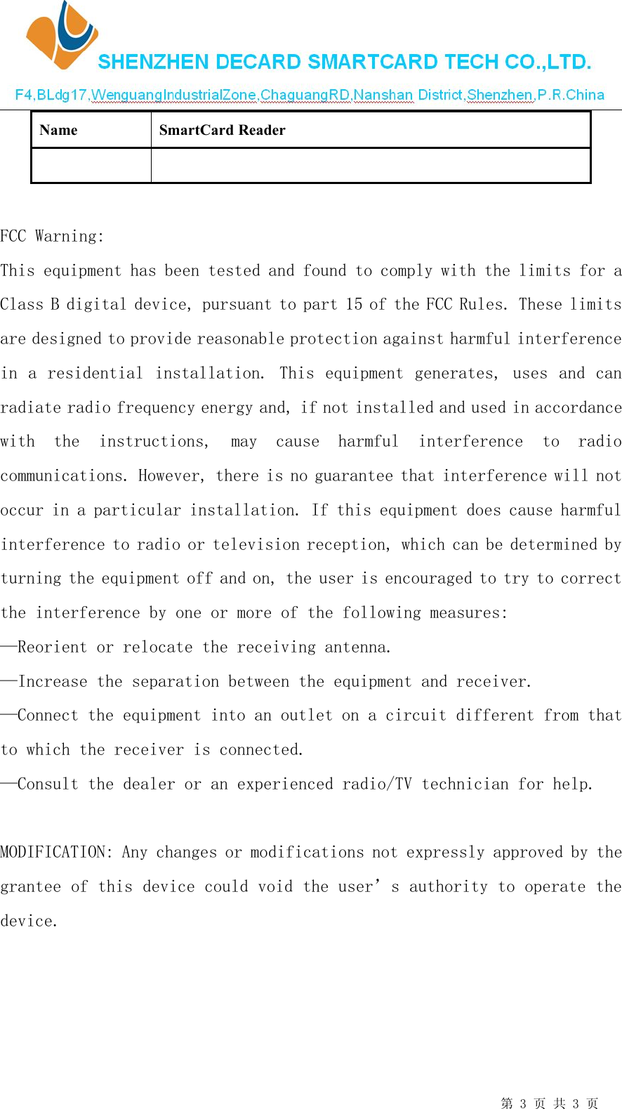 第3页 共 3页NameSmartCard ReaderFCC Warning:This equipment has been tested and found to comply with the limits for aClass B digital device, pursuant to part 15 of the FCC Rules. These limitsare designed to provide reasonable protection against harmful interferencein a residential installation. This equipment generates, uses and canradiate radio frequency energy and, if not installed and used in accordancewith the instructions, may cause harmful interference to radiocommunications. However, there is no guarantee that interference will notoccur in a particular installation. If this equipment does cause harmfulinterference to radio or television reception, which can be determined byturning the equipment off and on, the user is encouraged to try to correctthe interference by one or more of the following measures:&mdash;Reorient or relocate the receiving antenna.&mdash;Increase the separation between the equipment and receiver.&mdash;Connect the equipment into an outlet on a circuit different from thatto which the receiver is connected.&mdash;Consult the dealer or an experienced radio/TV technician for help.MODIFICATION: Any changes or modifications not expressly approved by thegrantee of this device could void the user&rsquo;s authority to operate thedevice.