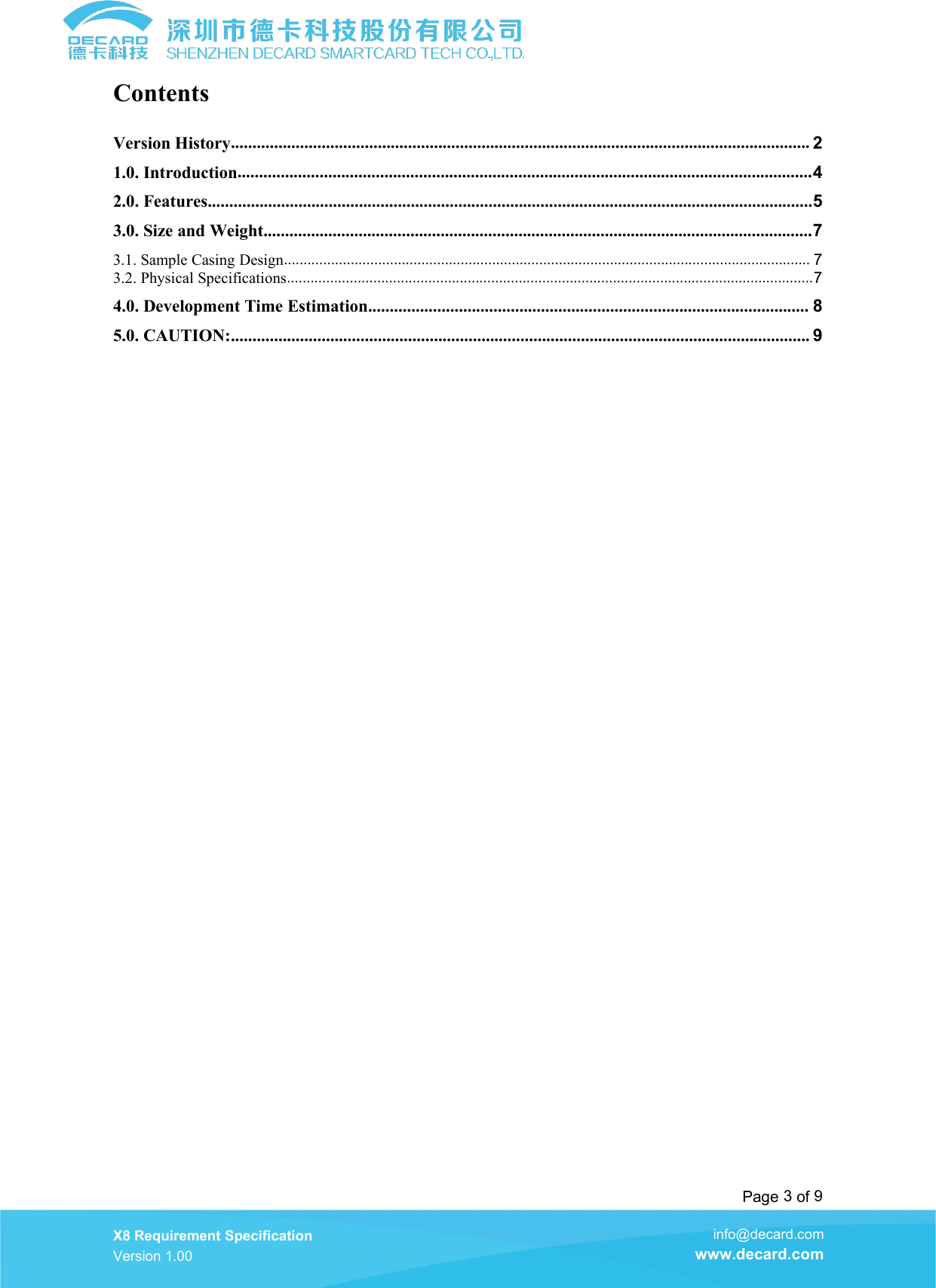Page 3of 9X8 Requirement SpecificationVersion 1.00info@decard.comwww.decard.comContentsVersion History...................................................................................................................................... 21.0. Introduction.....................................................................................................................................42.0. Features............................................................................................................................................53.0. Size and Weight...............................................................................................................................73.1. Sample Casing Design...................................................................................................................................... 73.2. Physical Specifications......................................................................................................................................74.0. Development Time Estimation...................................................................................................... 85.0. CAUTION:...................................................................................................................................... 9