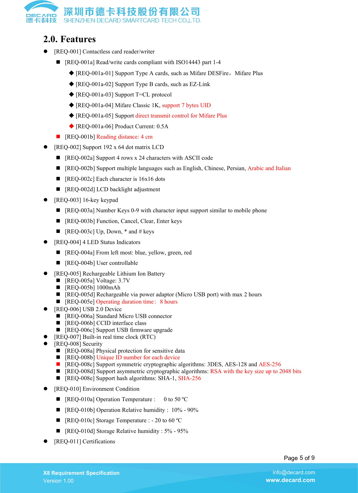 Page 5of 9X8 Requirement SpecificationVersion 1.00info@decard.comwww.decard.com2.0. Features[REQ-001] Contactless card reader/writer[REQ-001a] Read/write cards compliant with ISO14443 part 1-4[REQ-001a-01] Support Type A cards, such as Mifare DESFire，Mifare Plus[REQ-001a-02] Support Type B cards, such as EZ-Link[REQ-001a-03] Support T=CL protocol[REQ-001a-04] Mifare Classic 1K, support 7 bytes UID[REQ-001a-05] Support direct transmit control for Mifare Plus[REQ-001a-06] Product Current: 0.5A[REQ-001b] Reading distance: 4 cm[REQ-002] Support 192 x 64 dot matrix LCD[REQ-002a] Support 4 rows x 24 characters with ASCII code[REQ-002b] Support multiple languages such as English, Chinese, Persian, Arabic and Italian[REQ-002c] Each character is 16x16 dots[REQ-002d] LCD backlight adjustment[REQ-003] 16-key keypad[REQ-003a] Number Keys 0-9 with character input support similar to mobile phone[REQ-003b] Function, Cancel, Clear, Enter keys[REQ-003c] Up, Down, * and # keys[REQ-004] 4 LED Status Indicators[REQ-004a] From left most: blue, yellow, green, red[REQ-004b] User controllable[REQ-005] Rechargeable Lithium Ion Battery[REQ-005a] Voltage: 3.7V[REQ-005b] 1000mAh[REQ-005d] Rechargeable via power adaptor (Micro USB port) with max 2 hours[REQ-005e] Operating duration time:8 hours[REQ-006] USB 2.0 Device[REQ-006a] Standard Micro USB connector[REQ-006b] CCID interface class[REQ-006c] Support USB firmware upgrade[REQ-007] Built-in real time clock (RTC)[REQ-008] Security[REQ-008a] Physical protection for sensitive data[REQ-008b] Unique ID number for each device[REQ-008c] Support symmetric cryptographic algorithms: 3DES, AES-128 and AES-256[REQ-008d] Support asymmetric cryptographic algorithms: RSA with the key size up to 2048 bits[REQ-008e] Support hash algorithms: SHA-1, SHA-256[REQ-010] Environment Condition[REQ-010a] Operation Temperature : 0 to 50 &ordm;C[REQ-010b] Operation Relative humidity : 10% - 90%[REQ-010c] Storage Temperature : - 20 to 60 &ordm;C[REQ-010d] Storage Relative humidity : 5% - 95%[REQ-011] Certifications
