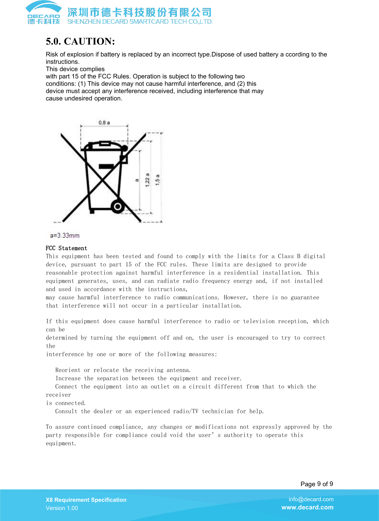 Page 9of 9X8 Requirement SpecificationVersion 1.00info@decard.comwww.decard.com5.0. CAUTION:Risk of explosion if battery is replaced by an incorrect type.Dispose of used battery a ccording to theinstructions.This device complieswith part 15 of the FCC Rules. Operation is subject to the following twoconditions: (1) This device may not cause harmful interference, and (2) thisdevice must accept any interference received, including interference that maycause undesired operation.FCC StatementThis equipment has been tested and found to comply with the limits for a Class B digitaldevice, pursuant to part 15 of the FCC rules. These limits are designed to providereasonable protection against harmful interference in a residential installation. Thisequipment generates, uses, and can radiate radio frequency energy and, if not installedand used in accordance with the instructions,may cause harmful interference to radio communications. However, there is no guaranteethat interference will not occur in a particular installation.If this equipment does cause harmful interference to radio or television reception, whichcan bedetermined by turning the equipment off and on, the user is encouraged to try to correcttheinterference by one or more of the following measures:Reorient or relocate the receiving antenna.Increase the separation between the equipment and receiver.Connect the equipment into an outlet on a circuit different from that to which thereceiveris connected.Consult the dealer or an experienced radio/TV technician for help.To assure continued compliance, any changes or modifications not expressly approved by theparty responsible for compliance could void the user&rsquo;s authority to operate thisequipment.
