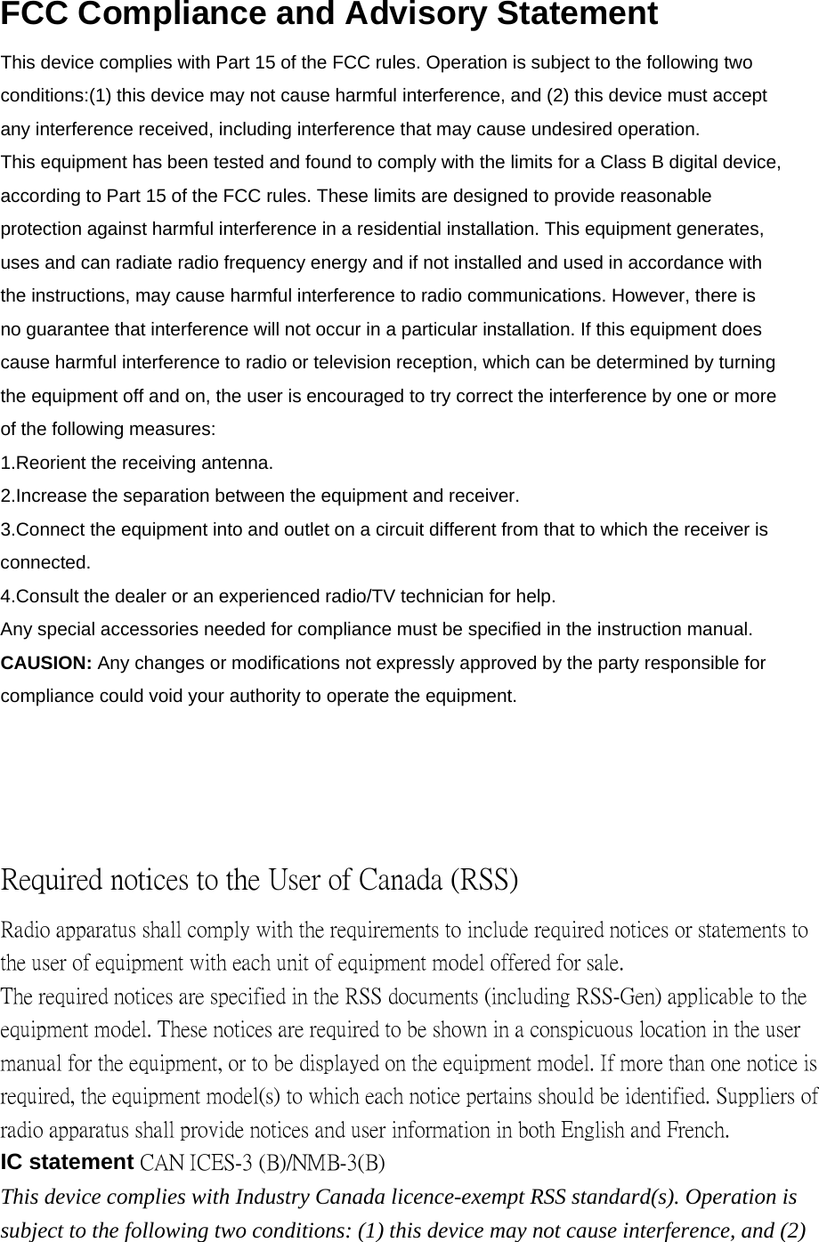 FCC Compliance and Advisory Statement This device complies with Part 15 of the FCC rules. Operation is subject to the following two conditions:(1) this device may not cause harmful interference, and (2) this device must accept any interference received, including interference that may cause undesired operation. This equipment has been tested and found to comply with the limits for a Class B digital device, according to Part 15 of the FCC rules. These limits are designed to provide reasonable protection against harmful interference in a residential installation. This equipment generates, uses and can radiate radio frequency energy and if not installed and used in accordance with the instructions, may cause harmful interference to radio communications. However, there is no guarantee that interference will not occur in a particular installation. If this equipment does cause harmful interference to radio or television reception, which can be determined by turning the equipment off and on, the user is encouraged to try correct the interference by one or more of the following measures: 1.Reorient the receiving antenna. 2.Increase the separation between the equipment and receiver.3.Connect the equipment into and outlet on a circuit different from that to which the receiver is connected. 4.Consult the dealer or an experienced radio/TV technician for help. Any special accessories needed for compliance must be specified in the instruction manual. CAUSION: Any changes or modifications not expressly approved by the party responsible for compliance could void your authority to operate the equipment. Required notices to the User of Canada (RSS) Radio apparatus shall comply with the requirements to include required notices or statements to the user of equipment with each unit of equipment model offered for sale. The required notices are specified in the RSS documents (including RSS-Gen) applicable to the equipment model. These notices are required to be shown in a conspicuous location in the user manual for the equipment, or to be displayed on the equipment model. If more than one notice is required, the equipment model(s) to which each notice pertains should be identified. Suppliers of radio apparatus shall provide notices and user information in both English and French. IC statement CAN ICES-3 (B)/NMB-3(B)This device complies with Industry Canada licence-exempt RSS standard(s). Operation is subject to the following two conditions: (1) this device may not cause interference, and (2) 